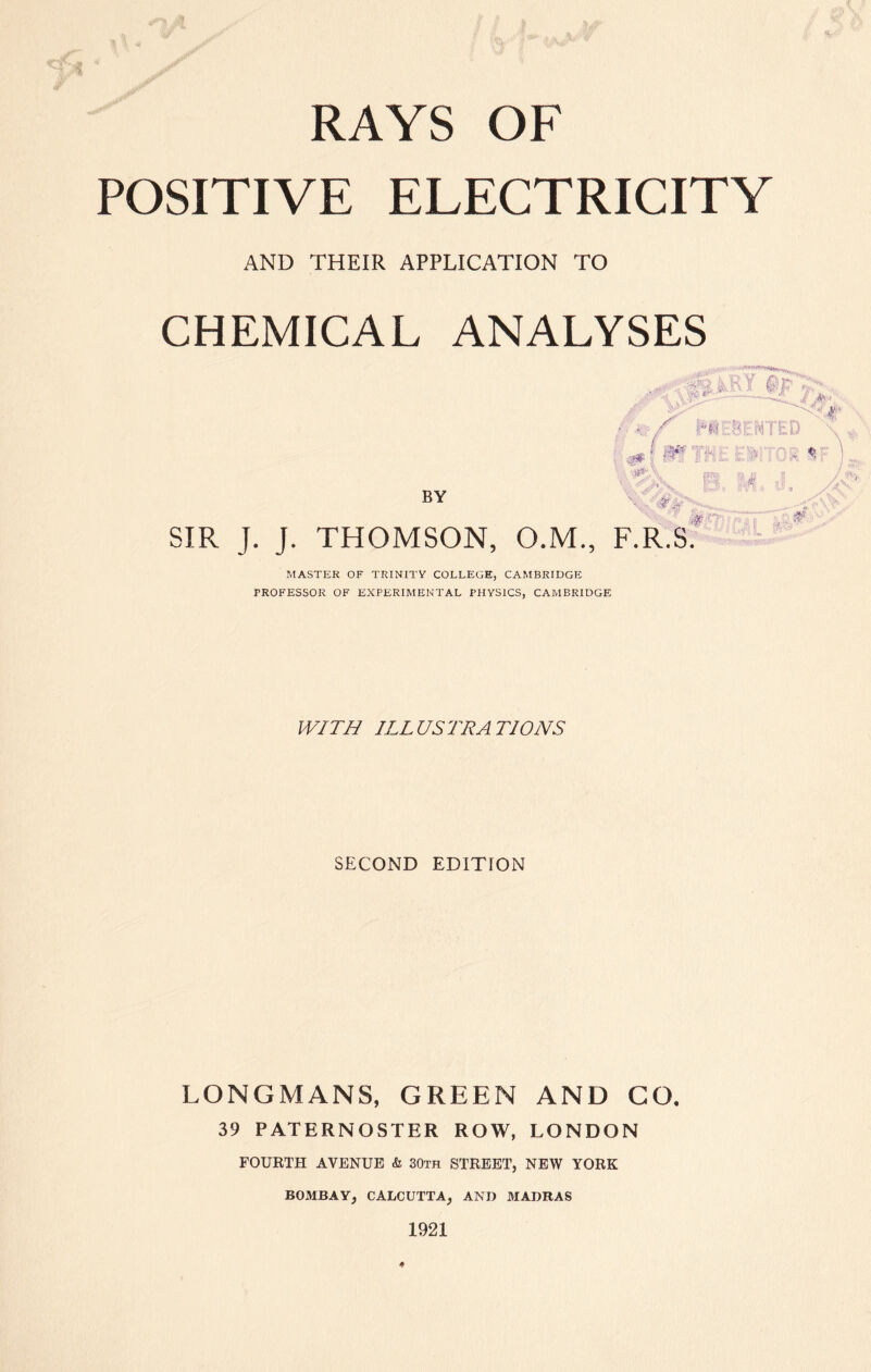 of RAYS OF POSITIVE ELECTRICITY AND THEIR APPLICATION TO CHEMICAL ANALYSES BY SIR J. J. THOMSON, O.M., F.R.S. MASTER OF TRINITY COLLEGE, CAMBRIDGE PROFESSOR OF EXPERIMENTAL PHYSICS, CAMBRIDGE WITH ILLUSTRATIONS SECOND EDITION LONGMANS, GREEN AND GO, 39 PATERNOSTER ROW, LONDON FOURTH AVENUE & 30th STREET, NEW YORK BOMBAY, CALCUTTA, AND MADRAS 1921 *