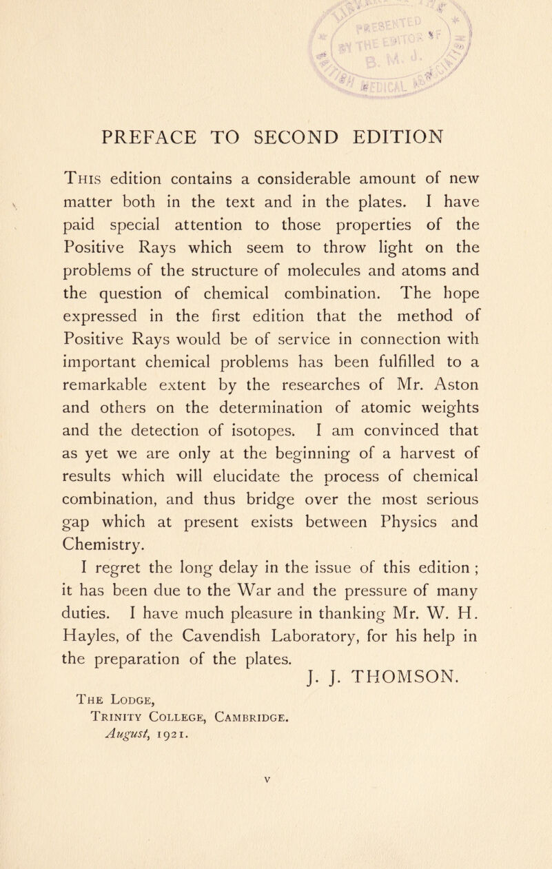 \ '4^ % \ % > i PREFACE TO SECOND EDITION This edition contains a considerable amount of new matter both in the text and in the plates. I have paid special attention to those properties of the Positive Rays which seem to throw light on the problems of the structure of molecules and atoms and the question of chemical combination. The hope expressed in the first edition that the method of Positive Rays would be of service in connection with important chemical problems has been fulfilled to a remarkable extent by the researches of Mr. Aston and others on the determination of atomic weights and the detection of isotopes. I am convinced that as yet we are only at the beginning of a harvest of results which will elucidate the process of chemical combination, and thus bridge over the most serious gap which at present exists between Physics and Chemistry. I regret the long delay in the issue of this edition ; it has been due to the War and the pressure of many duties. I have much pleasure in thanking Mr. W. H. Hayles, of the Cavendish Laboratory, for his help in the preparation of the plates. J. J. THOMSON. The Lodge, Trinity College, Cambridge. August, 1921.