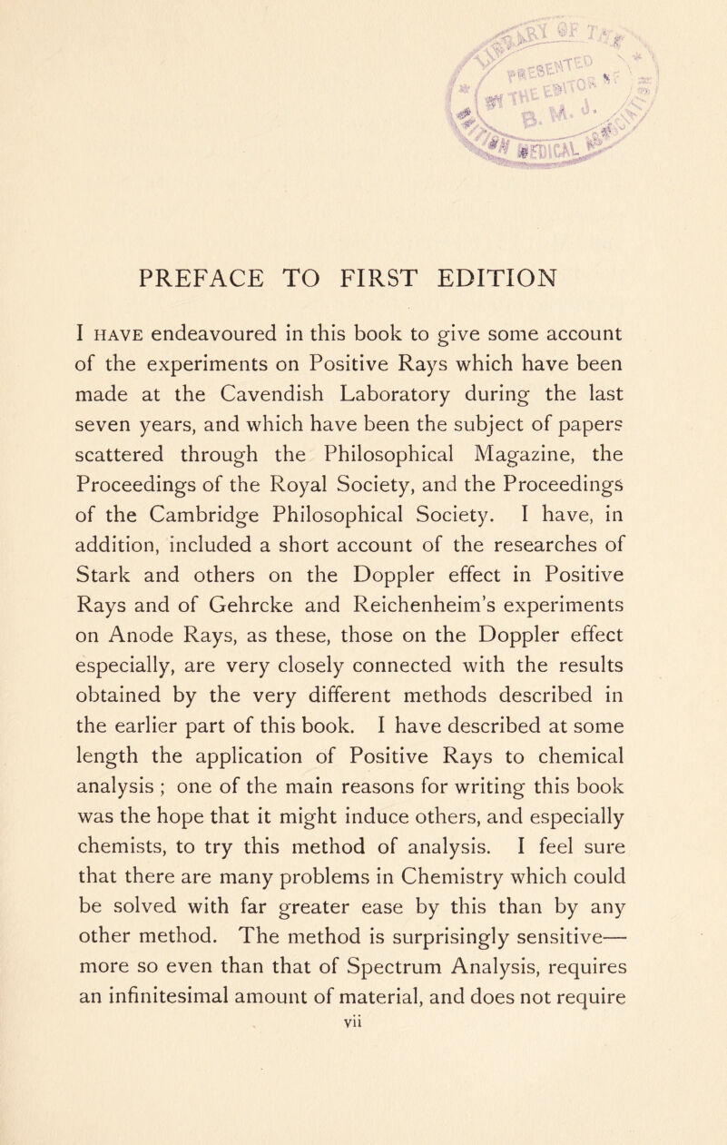 PREFACE TO FIRST EDITION I have endeavoured in this book to give some account of the experiments on Positive Rays which have been made at the Cavendish Laboratory during the last seven years, and which have been the subject of papers scattered through the Philosophical Magazine, the Proceedings of the Royal Society, and the Proceedings of the Cambridge Philosophical Society. I have, in addition, included a short account of the researches of Stark and others on the Doppler effect in Positive Rays and of Gehrcke and Reichenheim’s experiments on Anode Rays, as these, those on the Doppler effect especially, are very closely connected with the results obtained by the very different methods described in the earlier part of this book. I have described at some length the application of Positive Rays to chemical analysis ; one of the main reasons for writing this book was the hope that it might induce others, and especially chemists, to try this method of analysis. I feel sure that there are many problems in Chemistry which could be solved with far greater ease by this than by any other method. The method is surprisingly sensitive— more so even than that of Spectrum Analysis, requires an infinitesimal amount of material, and does not require