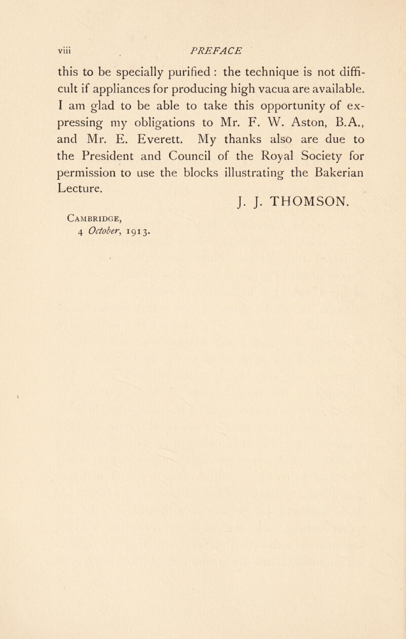 Vlll PREFACE this to be specially purified : the technique is not diffi- cult if appliances for producing high vacua are available. I am glad to be able to take this opportunity of ex- pressing my obligations to Mr. F. W. Aston, B.A., and Mr. E. Everett. My thanks also are due to the President and Council of the Royal Society for permission to use the blocks illustrating the Bakerian Lecture. J. J. THOMSON. Cambridge, 4 October, 1913.