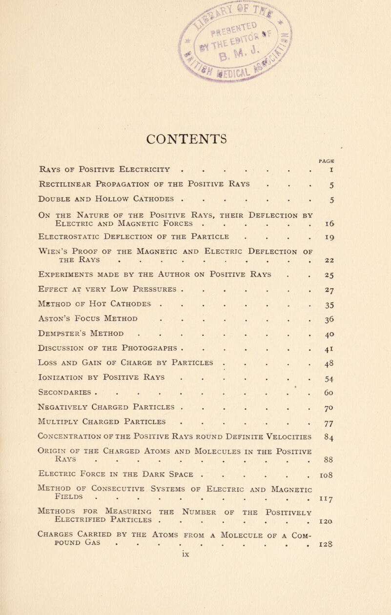 CONTENTS Rays of Positive Electricity .... Rectilinear Propagation of the Positive Rays Double and Hollow Cathodes .... On the Nature of the Positive Rays, their Deflection by Electric and Magnetic Forces . Electrostatic Deflection of the Particle Wien’s Proof of the Magnetic and Electric Deflection of the Rays Experiments made by the Author on Positive Rays Effect at very Low Pressures . Method of Hot Cathodes . Aston’s Focus Method Dempster’s Method .... Discussion of the Photographs . Loss and Gain of Charge by Particles Ionization by Positive Rays Secondaries ...... Negatively Charged Particles . Multiply Charged Particles Concentration of the Positive Rays round Definite Velocities Origin of the Charged Atoms and Molecules in the Positive Rays ........... Electric Force in the Dark Space Method of Consecutive Systems of Electric and Magnetic Fields Methods for Measuring the Number of the Positively Electrified Particles Charges Carried by the Atoms from a Molecule of a Com- pound Gas ...... PACK I 5 5 16 19 22 25 27 35 36 40 41 48 54 60 70 77 84 88 108 117 120 128