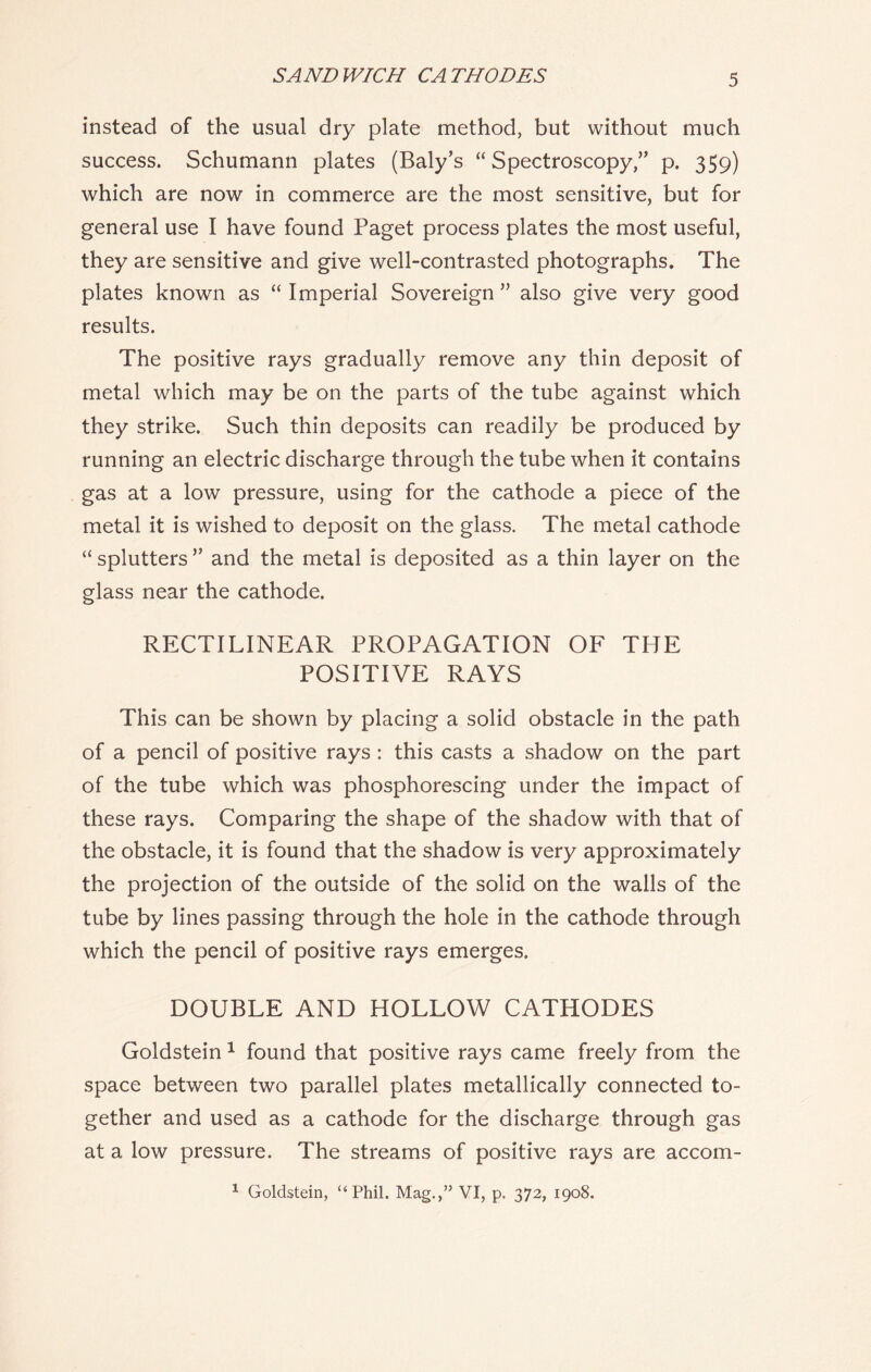 SANDWICH CATHODES instead of the usual dry plate method, but without much success. Schumann plates (Baly’s “ Spectroscopy,” p. 359) which are now in commerce are the most sensitive, but for general use I have found Paget process plates the most useful, they are sensitive and give well-contrasted photographs. The plates known as “ Imperial Sovereign ” also give very good results. The positive rays gradually remove any thin deposit of metal which may be on the parts of the tube against which they strike. Such thin deposits can readily be produced by running an electric discharge through the tube when it contains gas at a low pressure, using for the cathode a piece of the metal it is wished to deposit on the glass. The metal cathode “ splutters ” and the metal is deposited as a thin layer on the glass near the cathode. RECTILINEAR PROPAGATION OF THE POSITIVE RAYS This can be shown by placing a solid obstacle in the path of a pencil of positive rays : this casts a shadow on the part of the tube which was phosphorescing under the impact of these rays. Comparing the shape of the shadow with that of the obstacle, it is found that the shadow is very approximately the projection of the outside of the solid on the walls of the tube by lines passing through the hole in the cathode through which the pencil of positive rays emerges. DOUBLE AND HOLLOW CATHODES Goldstein 1 found that positive rays came freely from the space between two parallel plates metallically connected to- gether and used as a cathode for the discharge through gas at a low pressure. The streams of positive rays are accom- 1 Goldstein, “Phil. Mag.,” VI, p. 372, 1908.
