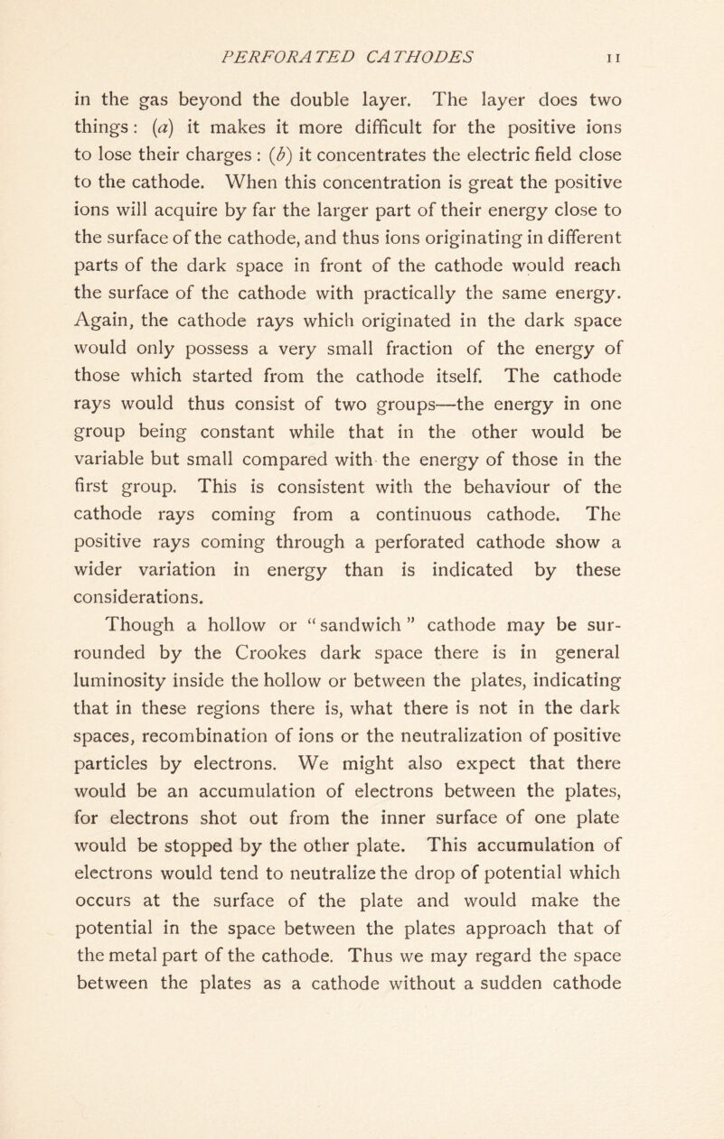 in the gas beyond the double layer. The layer does two things : (a) it makes it more difficult for the positive ions to lose their charges : (b) it concentrates the electric field close to the cathode. When this concentration is great the positive ions will acquire by far the larger part of their energy close to the surface of the cathode, and thus ions originating in different parts of the dark space in front of the cathode would reach the surface of the cathode with practically the same energy. Again, the cathode rays which originated in the dark space would only possess a very small fraction of the energy of those which started from the cathode itself. The cathode rays would thus consist of two groups—the energy in one group being constant while that in the other would be variable but small compared with the energy of those in the first group. This is consistent with the behaviour of the cathode rays coming from a continuous cathode. The positive rays coming through a perforated cathode show a wider variation in energy than is indicated by these considerations. Though a hollow or “sandwich” cathode may be sur- rounded by the Crookes dark space there is in general luminosity inside the hollow or between the plates, indicating that in these regions there is, what there is not in the dark spaces, recombination of ions or the neutralization of positive particles by electrons. We might also expect that there would be an accumulation of electrons between the plates, for electrons shot out from the inner surface of one plate would be stopped by the other plate. This accumulation of electrons would tend to neutralize the drop of potential which occurs at the surface of the plate and would make the potential in the space between the plates approach that of the metal part of the cathode. Thus we may regard the space between the plates as a cathode without a sudden cathode