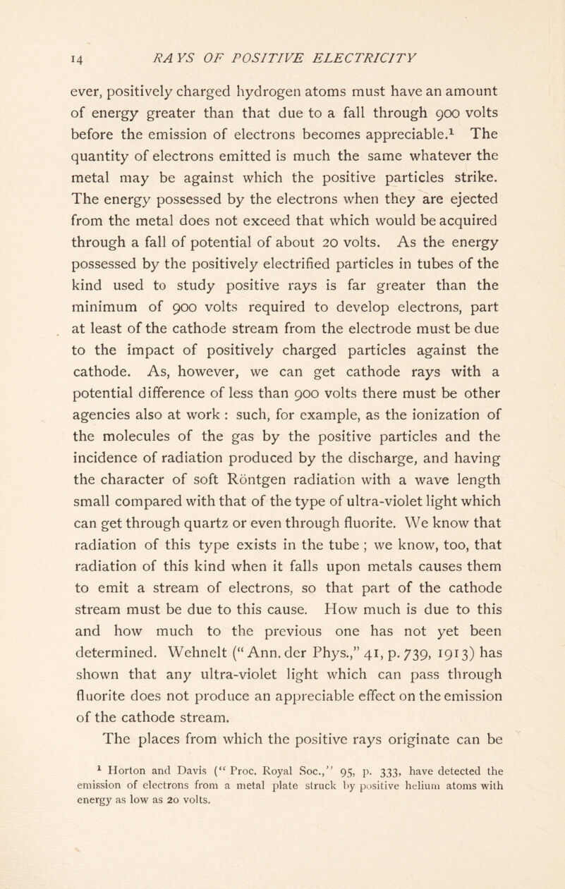 ever, positively charged hydrogen atoms must have an amount of energy greater than that due to a fall through 900 volts before the emission of electrons becomes appreciable.1 The quantity of electrons emitted is much the same whatever the metal may be against which the positive particles strike. The energy possessed by the electrons when they are ejected from the metal does not exceed that which would be acquired through a fall of potential of about 20 volts. As the energy possessed by the positively electrified particles in tubes of the kind used to study positive rays is far greater than the minimum of 900 volts required to develop electrons, part at least of the cathode stream from the electrode must be due to the impact of positively charged particles against the cathode. As, however, we can get cathode rays with a potential difference of less than 900 volts there must be other agencies also at work : such, for example, as the ionization of the molecules of the gas by the positive particles and the incidence of radiation produced by the discharge, and having the character of soft Rontgen radiation with a wave length small compared with that of the type of ultra-violet light which can get through quartz or even through fluorite. We know that radiation of this type exists in the tube ; we know, too, that radiation of this kind when it falls upon metals causes them to emit a stream of electrons, so that part of the cathode stream must be due to this cause. How much is due to this and how much to the previous one has not yet been determined. Wehnelt (“ Ann. der Phys.,” 41, p.739, 1913) has shown that any ultra-violet light which can pass through fluorite does not produce an appreciable effect on the emission of the cathode stream. The places from which the positive rays originate can be 1 Horton and Davis (“ Proc. Royal Soc./’ 95, p. 333, have detected the emission of electrons from a metal plate struck by positive helium atoms with energy as low as 20 volts.