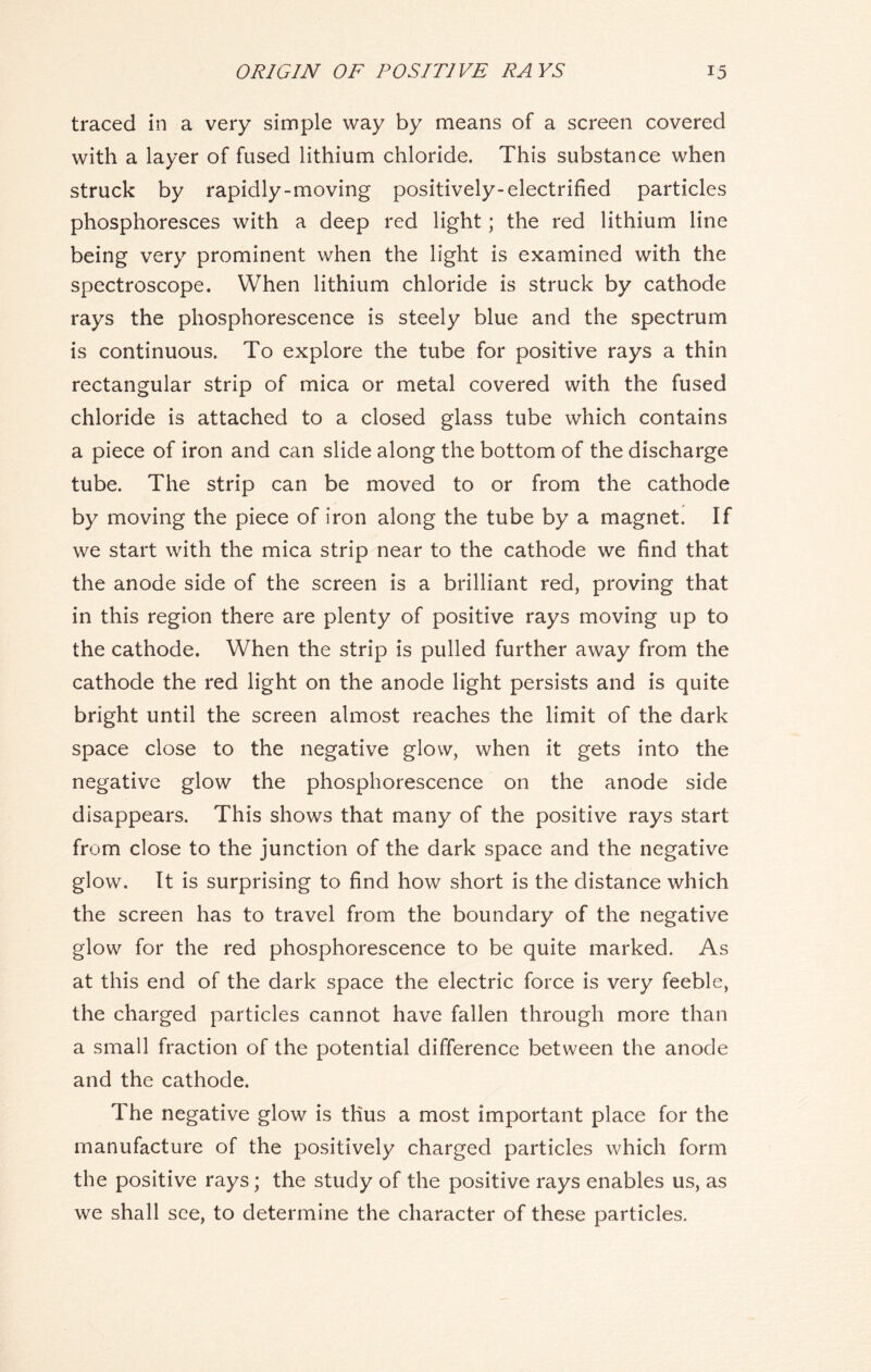 traced in a very simple way by means of a screen covered with a layer of fused lithium chloride. This substance when struck by rapidly-moving positively-electrified particles phosphoresces with a deep red light; the red lithium line being very prominent when the light is examined with the spectroscope. When lithium chloride is struck by cathode rays the phosphorescence is steely blue and the spectrum is continuous. To explore the tube for positive rays a thin rectangular strip of mica or metal covered with the fused chloride is attached to a closed glass tube which contains a piece of iron and can slide along the bottom of the discharge tube. The strip can be moved to or from the cathode by moving the piece of iron along the tube by a magnet. If we start with the mica strip near to the cathode we find that the anode side of the screen is a brilliant red, proving that in this region there are plenty of positive rays moving up to the cathode. When the strip is pulled further away from the cathode the red light on the anode light persists and is quite bright until the screen almost reaches the limit of the dark space close to the negative glow, when it gets into the negative glow the phosphorescence on the anode side disappears. This shows that many of the positive rays start from close to the junction of the dark space and the negative glow. It is surprising to find how short is the distance which the screen has to travel from the boundary of the negative glow for the red phosphorescence to be quite marked. As at this end of the dark space the electric force is very feeble, the charged particles cannot have fallen through more than a small fraction of the potential difference between the anode and the cathode. The negative glow is thus a most important place for the manufacture of the positively charged particles which form the positive rays; the study of the positive rays enables us, as we shall see, to determine the character of these particles.