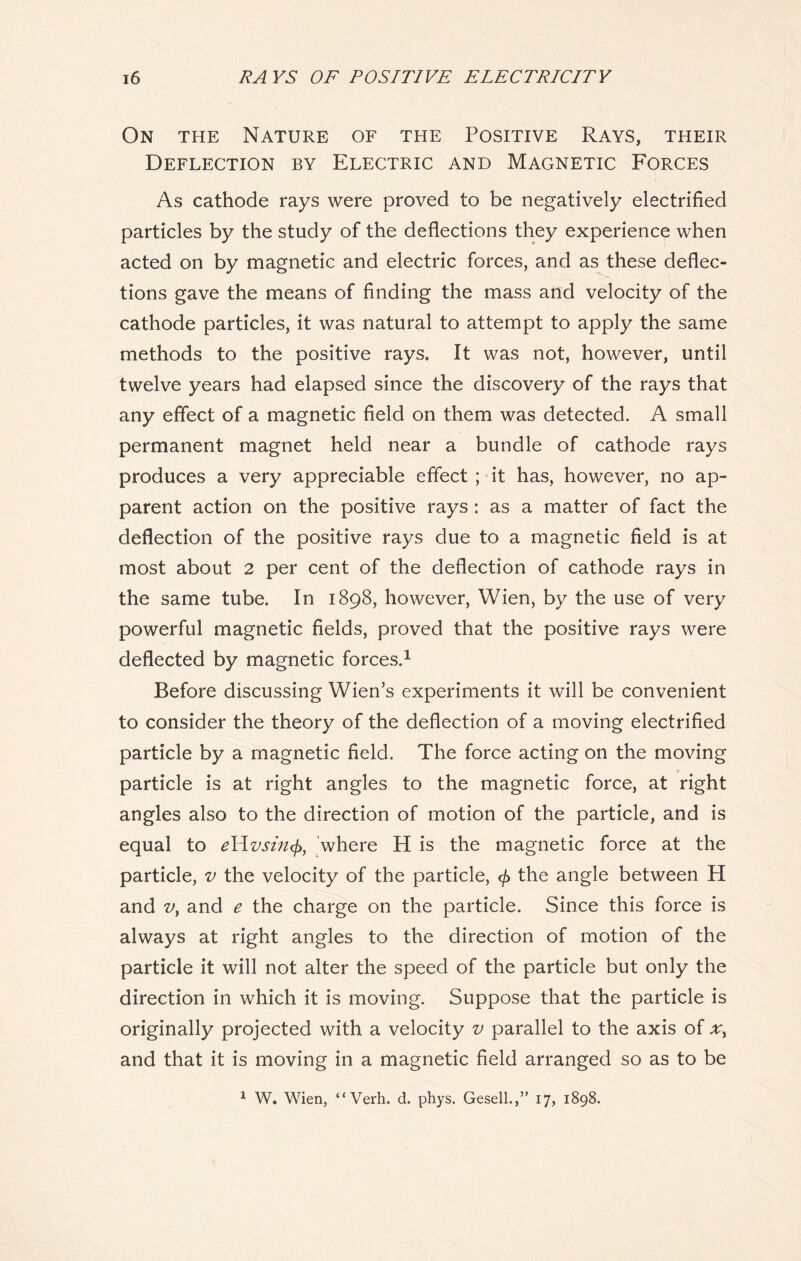 On the Nature of the Positive Rays, their Deflection by Electric and Magnetic Forces As cathode rays were proved to be negatively electrified particles by the study of the deflections they experience when acted on by magnetic and electric forces, and as these deflec- tions gave the means of finding the mass and velocity of the cathode particles, it was natural to attempt to apply the same methods to the positive rays. It was not, however, until twelve years had elapsed since the discovery of the rays that any effect of a magnetic field on them was detected. A small permanent magnet held near a bundle of cathode rays produces a very appreciable effect ; it has, however, no ap- parent action on the positive rays : as a matter of fact the deflection of the positive rays due to a magnetic field is at most about 2 per cent of the deflection of cathode rays in the same tube. In 1898, however, Wien, by the use of very powerful magnetic fields, proved that the positive rays were deflected by magnetic forces.1 Before discussing Wien’s experiments it will be convenient to consider the theory of the deflection of a moving electrified particle by a magnetic field. The force acting on the moving particle is at right angles to the magnetic force, at right angles also to the direction of motion of the particle, and is equal to e\\zwhere H is the magnetic force at the particle, v the velocity of the particle, <£ the angle between H and v, and e the charge on the particle. Since this force is always at right angles to the direction of motion of the particle it will not alter the speed of the particle but only the direction in which it is moving. Suppose that the particle is originally projected with a velocity v parallel to the axis of xy and that it is moving in a magnetic field arranged so as to be 1 W. Wien, “ Verh. d. phys. Gesell.,” 17, 1898.