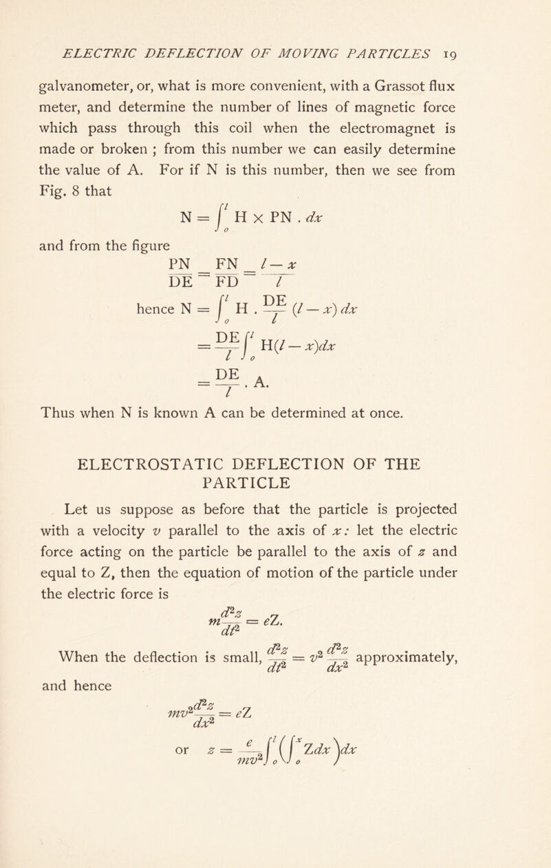 galvanometer, or, what is more convenient, with a Grassot flux meter, and determine the number of lines of magnetic force which pass through this coil when the electromagnet is made or broken ; from this number we can easily determine the value of A. For if N is this number, then we see from Fig. 8 that N = f H X PN . dx and from the figure PN __ FN _l — x DE~FD l hence N = f H . (/ — x) dx Jo L = \l H (/ - x)dx L Jo Thus when N is known A can be determined at once. ELECTROSTATIC DEFLECTION OF THE PARTICLE Let us suppose as before that the particle is projected with a velocity v parallel to the axis of x: let the electric force acting on the particle be parallel to the axis of z and equal to Z, then the equation of motion of the particle under the electric force is m d2z dt2 eZ. When the deflection is small, ddz o _ = TJ* dt2 dx2 approximately, and hence