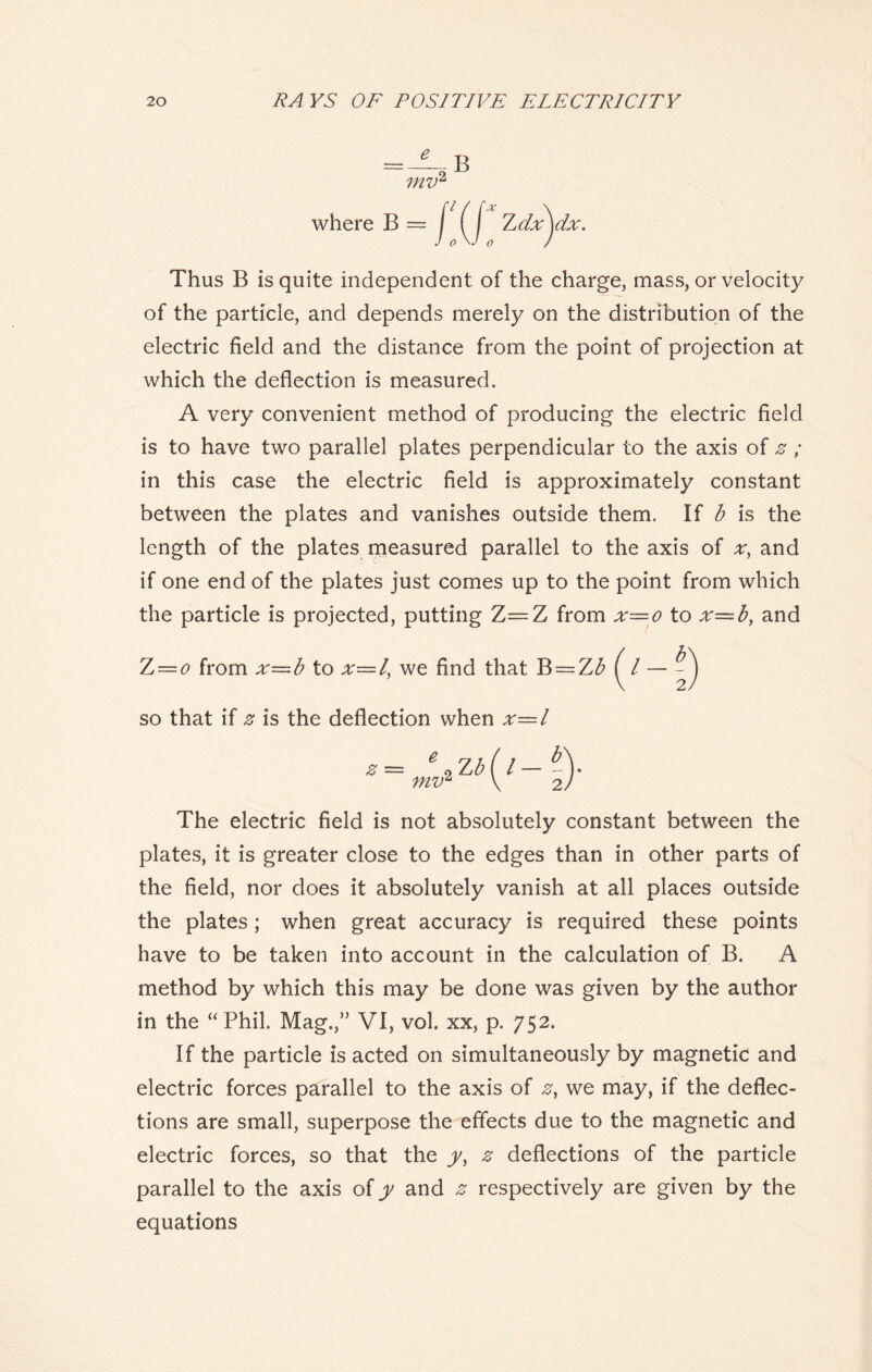 where B == Thus B is quite independent of the charge, mass, or velocity of the particle, and depends merely on the distribution of the electric field and the distance from the point of projection at which the deflection is measured. A very convenient method of producing the electric field is to have two parallel plates perpendicular to the axis of z ; in this case the electric field is approximately constant between the plates and vanishes outside them. If b is the length of the plates measured parallel to the axis of x, and if one end of the plates just comes up to the point from which the particle is projected, putting Z—Z from x=o to x—b, and Z — o from x—b to x—l, we find that B = Z£ ( / so that if z is the deflection when x=l The electric field is not absolutely constant between the plates, it is greater close to the edges than in other parts of the field, nor does it absolutely vanish at all places outside the plates; when great accuracy is required these points have to be taken into account in the calculation of B. A method by which this may be done was given by the author in the “Phil. Mag.,” VI, vol. xx, p. 752. If the particle is acted on simultaneously by magnetic and electric forces parallel to the axis of z, we may, if the deflec- tions are small, superpose the effects due to the magnetic and electric forces, so that the y, z deflections of the particle parallel to the axis of y and z respectively are given by the equations