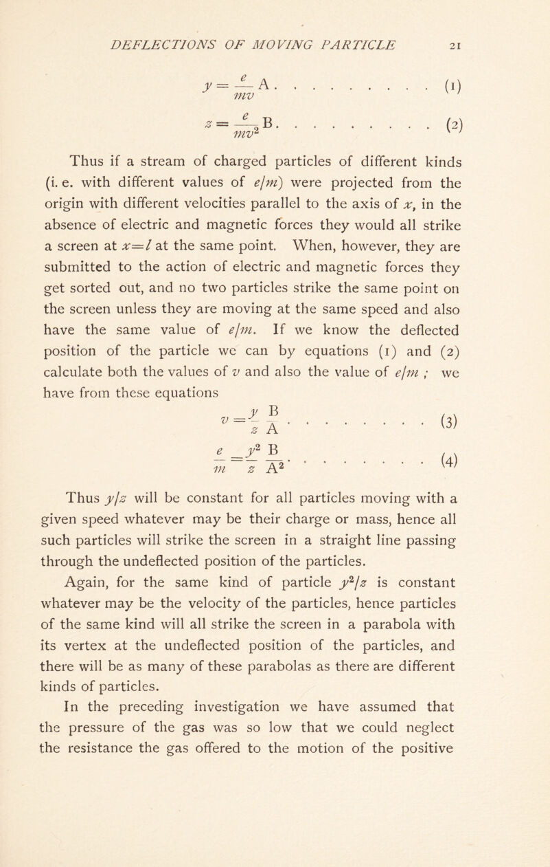 — A mv ~2 B mv* (0 (2) Thus if a stream of charged particles of different kinds (i. e. with different values of e/m) were projected from the origin with different velocities parallel to the axis of ;r, in the absence of electric and magnetic forces they would all strike a screen at x—l at the same point. When, however, they are submitted to the action of electric and magnetic forces they get sorted out, and no two particles strike the same point on the screen unless they are moving at the same speed and also have the same value of e/m. If we know the deflected position of the particle we can by equations (i) and (2) calculate both the values of v and also the value of e/m ; we have from these equations y B z A B^ m z A2 (3) (4) Thus y/z will be constant for all particles moving with a given speed whatever may be their charge or mass, hence all such particles will strike the screen in a straight line passing through the undeflected position of the particles. Again, for the same kind of particle y2/z is constant whatever may be the velocity of the particles, hence particles of the same kind will all strike the screen in a parabola with its vertex at the undeflected position of the particles, and there will be as many of these parabolas as there are different kinds of particles. In the preceding investigation we have assumed that the pressure of the gas was so low that we could neglect the resistance the gas offered to the motion of the positive