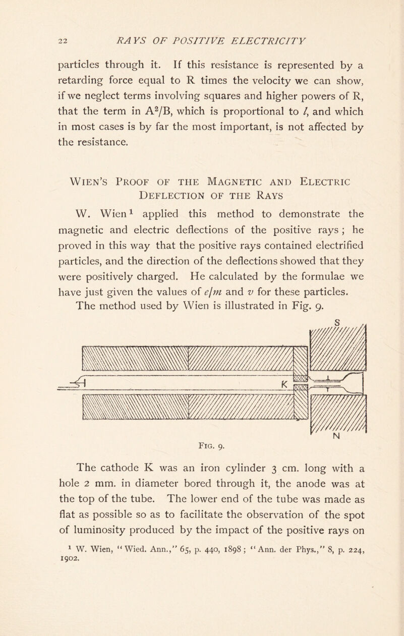 particles through it. If this resistance is represented by a retarding force equal to R times the velocity we can show, if we neglect terms involving squares and higher powers of R, that the term in A2/B, which is proportional to /, and which in most cases is by far the most important, is not affected by the resistance. Wien’s Proof of the Magnetic and Electric Deflection of tfie Rays W. Wien1 applied this method to demonstrate the magnetic and electric deflections of the positive rays ; he proved in this way that the positive rays contained electrified particles, and the direction of the deflections showed that they were positively charged. He calculated by the formulae we have just given the values of e\m and v for these particles. The method used by Wien is illustrated in Fig. 9. The cathode K was an iron cylinder 3 cm. long with a hole 2 mm. in diameter bored through it, the anode was at the top of the tube. The lower end of the tube was made as flat as possible so as to facilitate the observation of the spot of luminosity produced by the impact of the positive rays on 1 W. Wien, “ Wied. Ann.,” 65, p. 440, 1898; “Ann. der Phys.,” 8, p. 224, 1902.