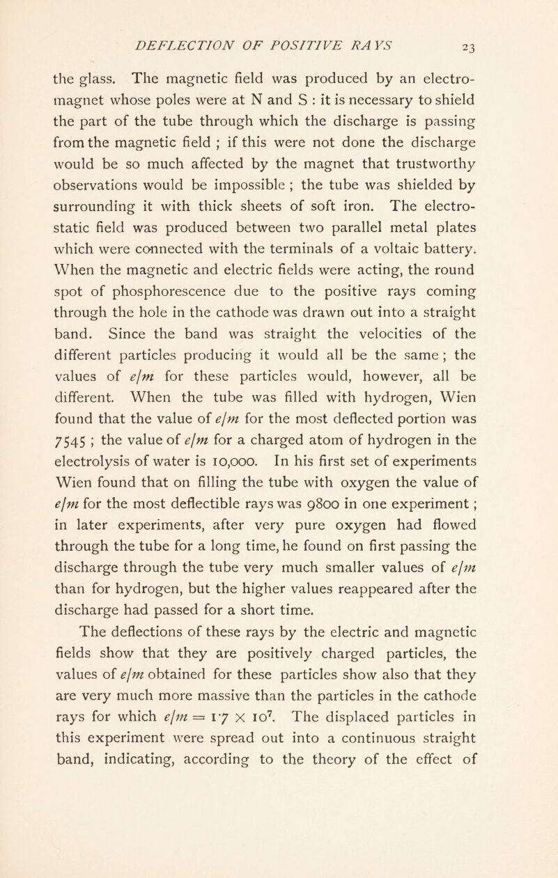 the glass. The magnetic field was produced by an electro- magnet whose poles were at N and S : it is necessary to shield the part of the tube through which the discharge is passing from the magnetic field ; if this were not done the discharge would be so much affected by the magnet that trustworthy observations would be impossible ; the tube was shielded by surrounding it with thick sheets of soft iron. The electro- static field was produced between two parallel metal plates which were connected with the terminals of a voltaic battery. When the magnetic and electric fields were acting, the round spot of phosphorescence due to the positive rays coming through the hole in the cathode was drawn out into a straight band. Since the band was straight the velocities of the different particles producing it would all be the same; the values of e/m for these particles would, however, all be different. When the tube was filled with hydrogen, Wien found that the value of e/m for the most deflected portion was 7545 ; the value of e/m for a charged atom of hydrogen in the electrolysis of water is 10,000. In his first set of experiments Wien found that on filling the tube with oxygen the value of e/m for the most deflectible rays was 9800 in one experiment; in later experiments, after very pure oxygen had flowed through the tube for a long time, he found on first passing the discharge through the tube very much smaller values of e/m than for hydrogen, but the higher values reappeared after the discharge had passed for a short time. The deflections of these rays by the electric and magnetic fields show that they are positively charged particles, the values of e/m obtained for these particles show also that they are very much more massive than the particles in the cathode rays for which e/m = 17 X io7. The displaced particles in this experiment were spread out into a continuous straight band, indicating, according to the theory of the effect of