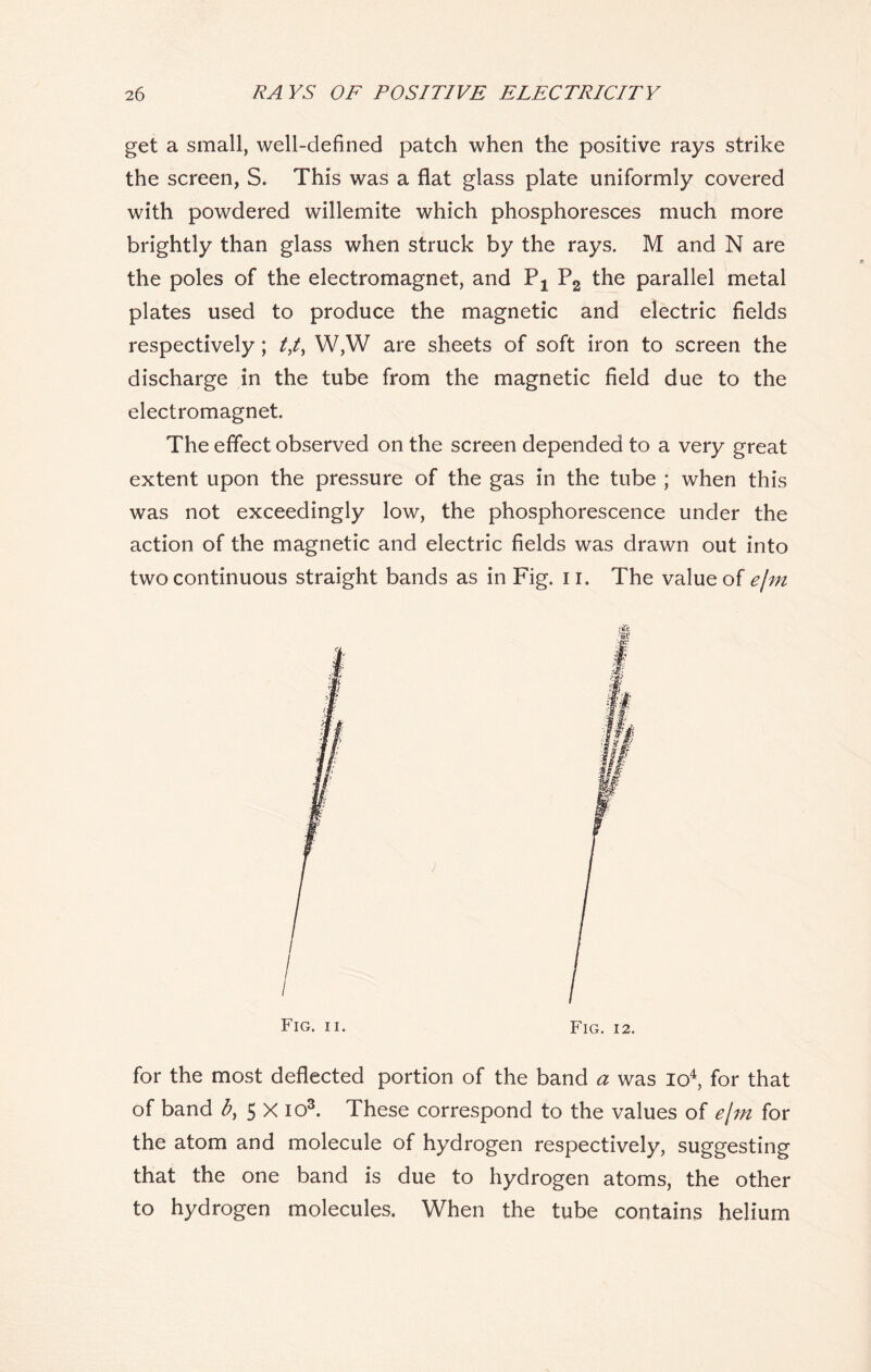 get a small, well-defined patch when the positive rays strike the screen, S. This was a flat glass plate uniformly covered with powdered willemite which phosphoresces much more brightly than glass when struck by the rays. M and N are the poles of the electromagnet, and Px P2 the parallel metal plates used to produce the magnetic and electric fields respectively; tf, W,W are sheets of soft iron to screen the discharge in the tube from the magnetic field due to the electromagnet. The effect observed on the screen depended to a very great extent upon the pressure of the gas in the tube ; when this was not exceedingly low, the phosphorescence under the action of the magnetic and electric fields was drawn out into two continuous straight bands as in Fig. 11. The value of efm Fig. ii. Fig. 12. for the most deflected portion of the band a was io4, for that of band b, 5 X io3. These correspond to the values of e[m for the atom and molecule of hydrogen respectively, suggesting that the one band is due to hydrogen atoms, the other to hydrogen molecules. When the tube contains helium