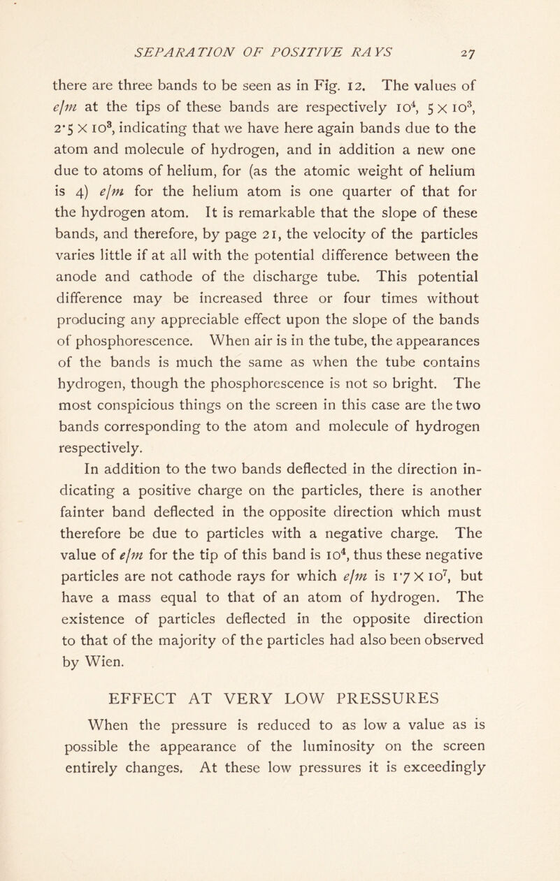there are three bands to be seen as in Fig. 12. The values of ejm at the tips of these bands are respectively io4, 5 x io3, 2*5 X io3, indicating that we have here again bands due to the atom and molecule of hydrogen, and in addition a new one due to atoms of helium, for (as the atomic weight of helium is 4) ejm for the helium atom is one quarter of that for the hydrogen atom. It is remarkable that the slope of these bands, and therefore, by page 21, the velocity of the particles varies little if at all with the potential difference between the anode and cathode of the discharge tube. This potential difference may be increased three or four times without producing any appreciable effect upon the slope of the bands of phosphorescence. When air is in the tube, the appearances of the bands is much the same as when the tube contains hydrogen, though the phosphorescence is not so bright. The most conspicious things on the screen in this case are the two bands corresponding to the atom and molecule of hydrogen respectively. In addition to the two bands deflected in the direction in- dicating a positive charge on the particles, there is another fainter band deflected in the opposite direction which must therefore be due to particles with a negative charge. The value of ejm for the tip of this band is io4, thus these negative particles are not cathode rays for which ejm is 17 X io7, but have a mass equal to that of an atom of hydrogen. The existence of particles deflected in the opposite direction to that of the majority of the particles had also been observed by Wien. EFFECT AT VERY LOW PRESSURES When the pressure is reduced to as low a value as is possible the appearance of the luminosity on the screen entirely changes, At these low pressures it is exceedingly