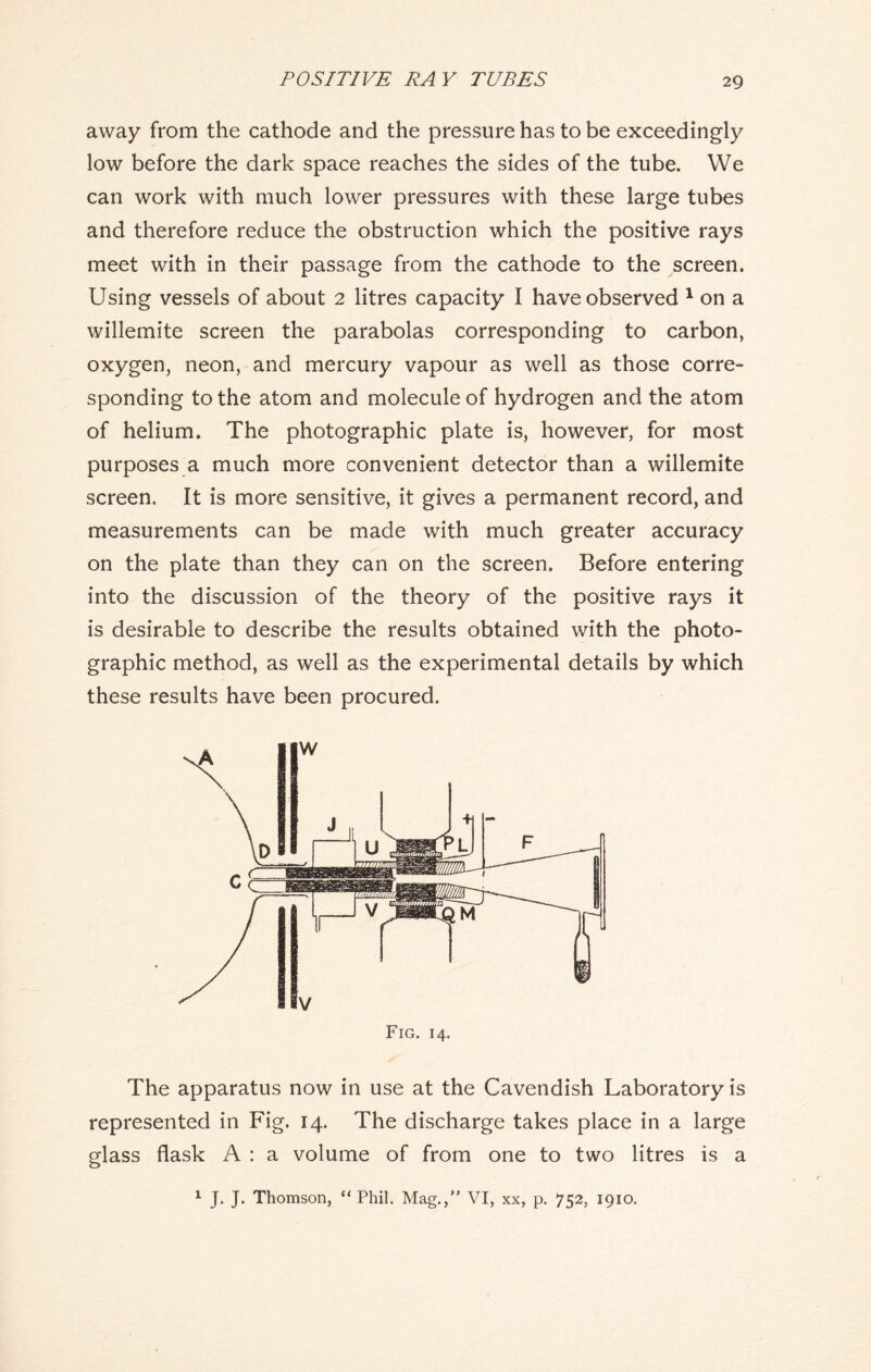 away from the cathode and the pressure has to be exceedingly low before the dark space reaches the sides of the tube. We can work with much lower pressures with these large tubes and therefore reduce the obstruction which the positive rays meet with in their passage from the cathode to the screen. Using vessels of about 2 litres capacity I have observed 1 on a willemite screen the parabolas corresponding to carbon, oxygen, neon, and mercury vapour as well as those corre- sponding to the atom and molecule of hydrogen and the atom of helium. The photographic plate is, however, for most purposes a much more convenient detector than a willemite screen. It is more sensitive, it gives a permanent record, and measurements can be made with much greater accuracy on the plate than they can on the screen. Before entering into the discussion of the theory of the positive rays it is desirable to describe the results obtained with the photo- graphic method, as well as the experimental details by which these results have been procured. Fig. 14. The apparatus now in use at the Cavendish Laboratory is represented in Fig. 14. The discharge takes place in a large glass flask A : a volume of from one to two litres is a