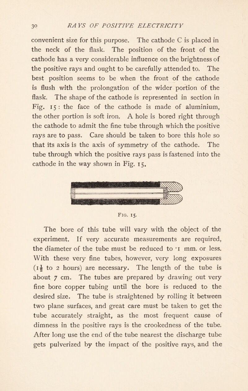 convenient size for this purpose. The cathode C is placed in the neck of the flask. The position of the front of the cathode has a very considerable influence on the brightness of the positive rays and ought to be carefully attended to. The best position seems to be when the front of the cathode is flush with the prolongation of the wider portion of the flask. The shape of the cathode is represented in section in Fig. 15 : the face of the cathode is made of aluminium, the other portion is soft iron. A hole is bored right through the cathode to admit the fine tube through which the positive rays are to pass. Care should be taken to bore this hole so that its axis is the axis of symmetry of the cathode. The tube through which the positive rays pass is fastened into the cathode in the way shown in Fig. 15. Fig. 15. The bore of this tube will vary with the object of the experiment. If very accurate measurements are required, the diameter of the tube must be reduced to ’i mm. or less. With these very fine tubes, however, very long exposures (ij to 2 hours) are necessary. The length of the tube is about 7 cm. The tubes are prepared by drawing out very fine bore copper tubing until the bore is reduced to the desired size. The tube is straightened by rolling it between two plane surfaces, and great care must be taken to get the tube accurately straight, as the most frequent cause of dimness in the positive rays is the crookedness of the tube. After long use the end of the tube nearest the discharge tube gets pulverized by the impact of the positive rays, and the