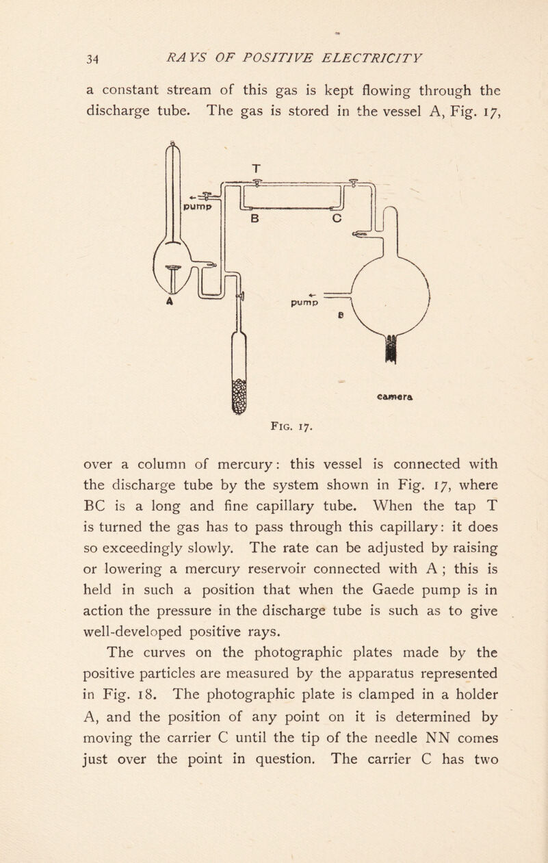 a constant stream of this gas is kept flowing through the discharge tube. The gas is stored in the vessel A, Fig. 17, over a column of mercury: this vessel is connected with the discharge tube by the system shown in Fig. 17, where BC is a long and fine capillary tube. When the tap T is turned the gas has to pass through this capillary: it does so exceedingly slowly. The rate can be adjusted by raising or lowering a mercury reservoir connected with A ; this is held in such a position that when the Gaede pump is in action the pressure in the discharge tube is such as to give well-developed positive rays. The curves on the photographic plates made by the positive particles are measured by the apparatus represented in Fig. 18. The photographic plate is clamped in a holder A, and the position of any point on it is determined by moving the carrier C until the tip of the needle NN comes just over the point in question. The carrier C has two