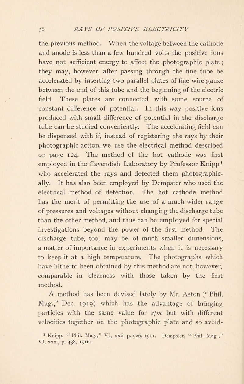 the previous method. When the voltage between the cathode and anode is less than a few hundred volts the positive ions have not sufficient energy to affect the photographic plate; they may, however, after passing through the fine tube be accelerated by inserting two parallel plates of fine wire gauze between the end of this tube and the beginning of the electric field. These plates are connected with some source of constant difference of potential. In this way positive ions produced with small difference of potential in the discharge tube can be studied conveniently. The accelerating field can be dispensed with if, instead of registering the rays by their photographic action, we use the electrical method described on page 124. The method of the hot cathode was first employed in the Cavendish Laboratory by Professor Knipp1 who accelerated the rays and detected them photographic- ally. It has also been employed by Dempster who used the electrical method of detection. The hot cathode method has the merit of permitting the use of a much wider range of pressures and voltages without changing the discharge tube than the other method, and thus can be employed for special investigations beyond the power of the first method. The discharge tube, too, may be of much smaller dimensions, a matter of importance in experiments when it is necessary to keep it at a high temperature. The photographs which have hitherto been obtained by this method are not, however, comparable in clearness with those taken by the first method. A method has been devised lately by Mr. Aston (“ Phil. Mag.,” Dec. 1919) which has the advantage of bringing particles with the same value for ejm but with different velocities together on the photographic plate and so avoid- 1 Knipp, “Phil. Mag.,” VI, xxii, p.926, 1911. Dempster, “Phil. Mag.,” VI, xxxi, p. 438, 1916.