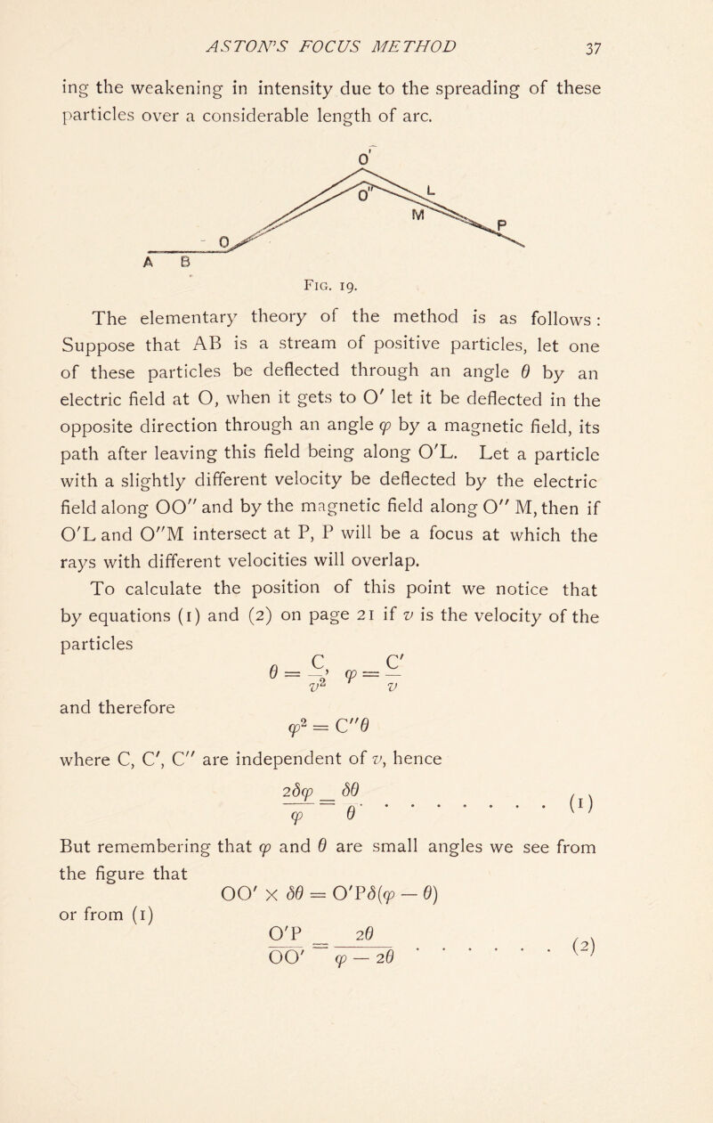 ing the weakening in intensity due to the spreading of these particles over a considerable length of arc. 0 ( A e Fig. 19. The elementary theory of the method is as follows : Suppose that AB is a stream of positive particles, let one of these particles be deflected through an angle 6 by an electric field at O, when it gets to O' let it be deflected in the opposite direction through an angle cp by a magnetic field, its path after leaving this field being along O'L. Let a particle with a slightly different velocity be deflected by the electric field along 00 and by the magnetic field along O M, then if O'L and 0M intersect at P, P will be a focus at which the rays with different velocities will overlap. To calculate the position of this point we notice that by equations (1) and (2) on page 21 if v is the velocity of the particles n C C' Q = > 99 = — v and therefore cp2 = C 6 where C, C', C are independent of v, hence (0 But remembering that cp and 6 are small angles we see from the figure that OO' X <30 = 0'P<% - 0) O'P _ 26 OO' ' cp-26 or from (1) (2)