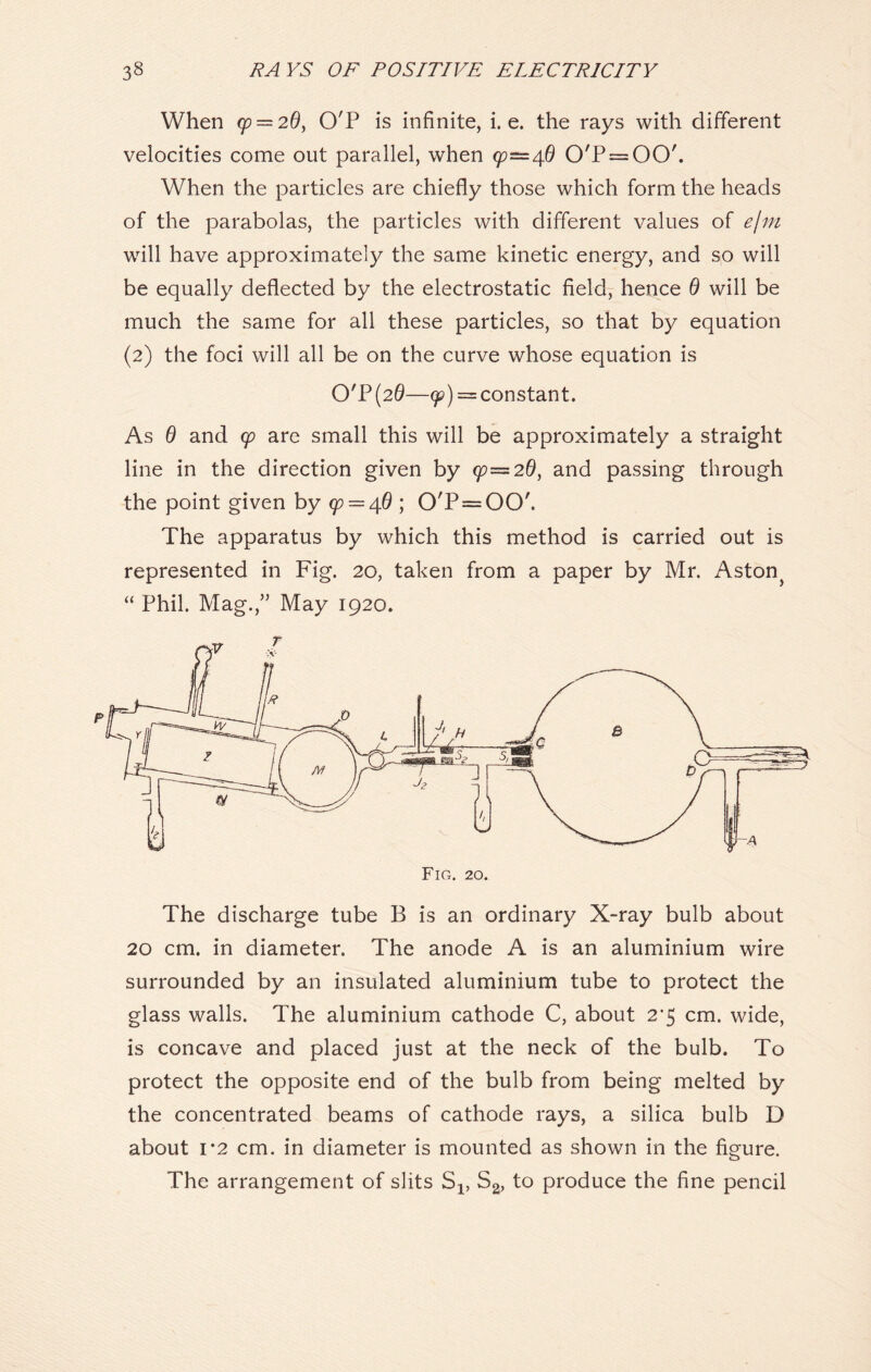 When cp = 2d, O'P is infinite, i. e. the rays with different velocities come out parallel, when 99—46 0/P = 00'. When the particles are chiefly those which form the heads of the parabolas, the particles with different values of e/m will have approximately the same kinetic energy, and so will be equally deflected by the electrostatic field, hence 6 will be much the same for all these particles, so that by equation (2) the foci will all be on the curve whose equation is O'P(20—9?) = constant. As 6 and cp are small this will be approximately a straight line in the direction given by (p—20, and passing through the point given by (p — 4.6 ; 0'P=00'. The apparatus by which this method is carried out is represented in Fig. 20, taken from a paper by Mr. Aston} “ Phil. Mag.,” May 1920. The discharge tube B is an ordinary X-ray bulb about 20 cm. in diameter. The anode A is an aluminium wire surrounded by an insulated aluminium tube to protect the glass walls. The aluminium cathode C, about 2’5 cm. wide, is concave and placed just at the neck of the bulb. To protect the opposite end of the bulb from being melted by the concentrated beams of cathode rays, a silica bulb D about 1 *2 cm. in diameter is mounted as shown in the figure. The arrangement of slits Sx, S2, to produce the fine pencil