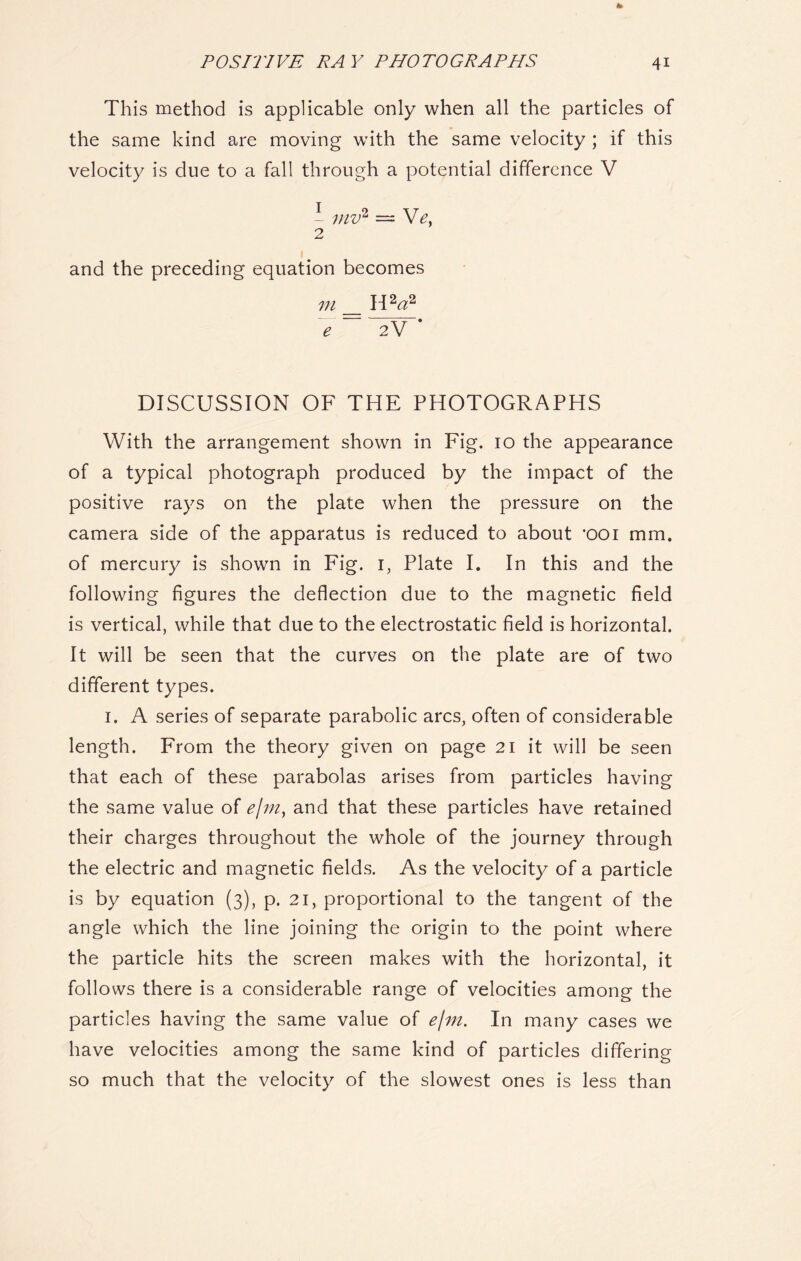 This method is applicable only when all the particles of the same kind are moving with the same velocity ; if this velocity is due to a fall through a potential difference V 1 mv2 = He, 2 and the preceding equation becomes in _ H2a2 e 2V * DISCUSSION OF THE PHOTOGRAPHS With the arrangement shown in Fig. 10 the appearance of a typical photograph produced by the impact of the positive rays on the plate when the pressure on the camera side of the apparatus is reduced to about 'ooi mm. of mercury is shown in Fig. 1, Plate I. In this and the following figures the deflection due to the magnetic field is vertical, while that due to the electrostatic field is horizontal. It will be seen that the curves on the plate are of two different types. 1. A series of separate parabolic arcs, often of considerable length. From the theory given on page 21 it will be seen that each of these parabolas arises from particles having the same value of e/m, and that these particles have retained their charges throughout the whole of the journey through the electric and magnetic fields. As the velocity of a particle is by equation (3), p. 21, proportional to the tangent of the angle which the line joining the origin to the point where the particle hits the screen makes with the horizontal, it follows there is a considerable range of velocities among the particles having the same value of e/m. In many cases we have velocities among the same kind of particles differing so much that the velocity of the slowest ones is less than