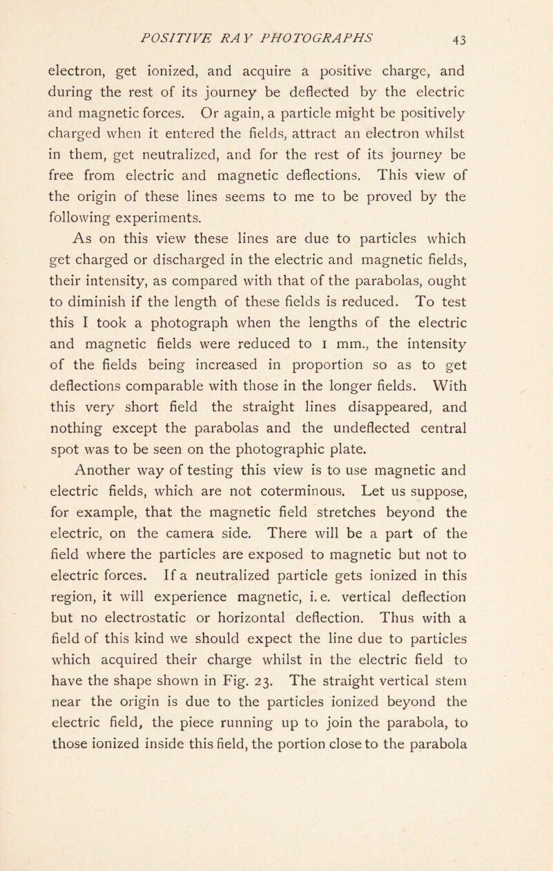 electron, get ionized, and acquire a positive charge, and during the rest of its journey be deflected by the electric and magnetic forces. Or again, a particle might be positively charged when it entered the fields, attract an electron whilst in them, get neutralized, and for the rest of its journey be free from electric and magnetic deflections. This view of the origin of these lines seems to me to be proved by the following experiments. As on this view these lines are due to particles which get charged or discharged in the electric and magnetic fields, their intensity, as compared with that of the parabolas, ought to diminish if the length of these fields is reduced. To test this I took a photograph when the lengths of the electric and magnetic fields were reduced to i mm., the intensity of the fields being increased in proportion so as to get deflections comparable with those in the longer fields. With this very short field the straight lines disappeared, and nothing except the parabolas and the undeflected central spot was to be seen on the photographic plate. Another way of testing this view is to use magnetic and electric fields, which are not coterminous. Let us suppose, for example, that the magnetic field stretches beyond the electric, on the camera side. There will be a part of the field where the particles are exposed to magnetic but not to electric forces. If a neutralized particle gets ionized in this region, it will experience magnetic, i. e. vertical deflection but no electrostatic or horizontal deflection. Thus with a field of this kind we should expect the line due to particles which acquired their charge whilst in the electric field to have the shape shown in Fig. 23. The straight vertical stem near the origin is due to the particles ionized beyond the electric field, the piece running up to join the parabola, to those ionized inside this field, the portion close to the parabola