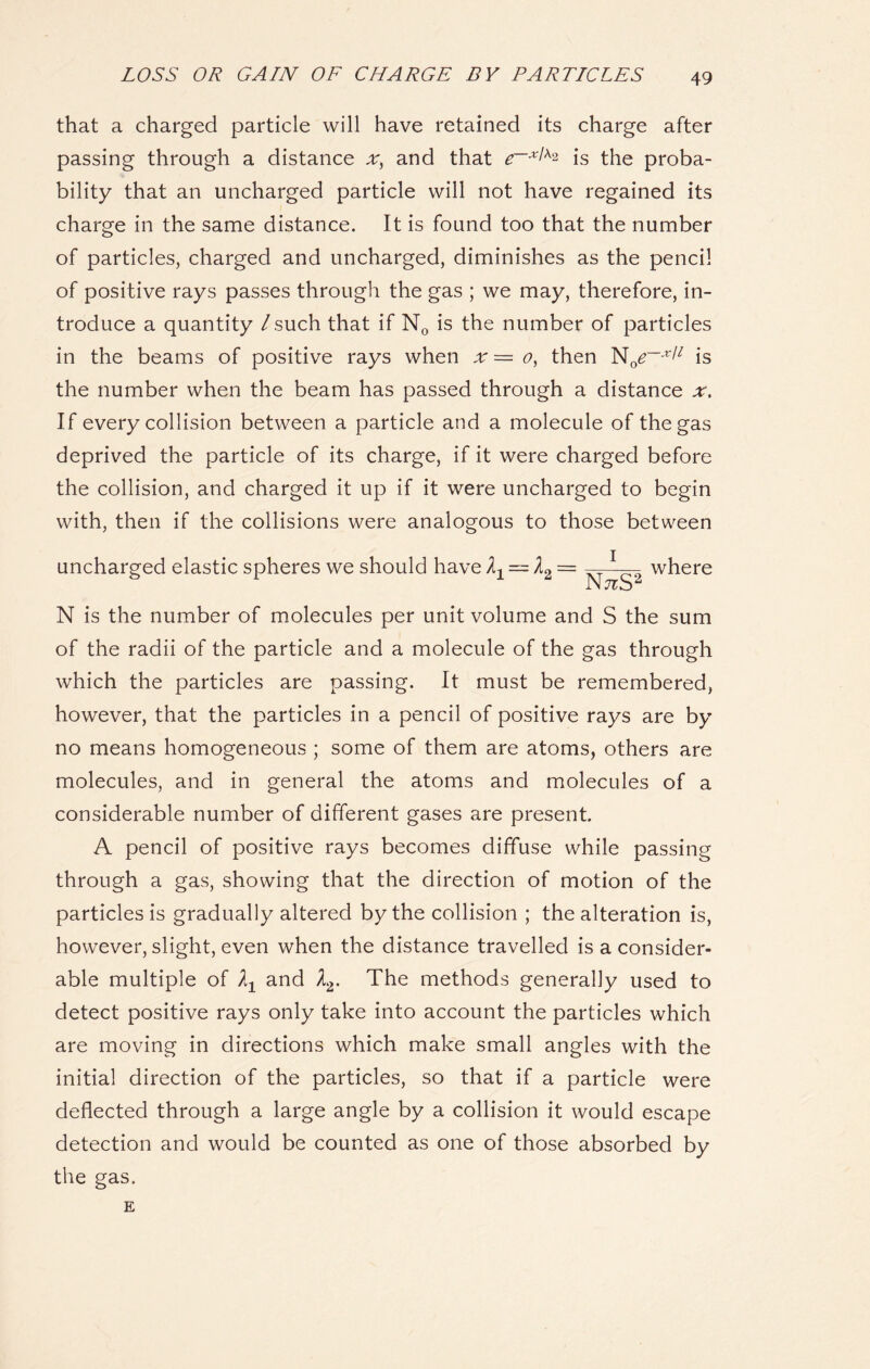 that a charged particle will have retained its charge after passing through a distance x, and that e~x^ is the proba- bility that an uncharged particle will not have regained its charge in the same distance. It is found too that the number of particles, charged and uncharged, diminishes as the pencil of positive rays passes through the gas ; we may, therefore, in- troduce a quantity /such that if N0 is the number of particles in the beams of positive rays when x — o, then is the number when the beam has passed through a distance x. If every collision between a particle and a molecule of the gas deprived the particle of its charge, if it were charged before the collision, and charged it up if it were uncharged to begin with, then if the collisions were analogous to those between uncharged elastic spheres we should have^ = /2 = where i. l J C N is the number of molecules per unit volume and S the sum of the radii of the particle and a molecule of the gas through which the particles are passing. It must be remembered, however, that the particles in a pencil of positive rays are by no means homogeneous ; some of them are atoms, others are molecules, and in general the atoms and molecules of a considerable number of different gases are present. A pencil of positive rays becomes diffuse while passing through a gas, showing that the direction of motion of the particles is gradually altered by the collision ; the alteration is, however, slight, even when the distance travelled is a consider- able multiple of lx and Z2. The methods generally used to detect positive rays only take into account the particles which are moving in directions which make small angles with the initial direction of the particles, so that if a particle were deflected through a large angle by a collision it would escape detection and would be counted as one of those absorbed by the gas. E