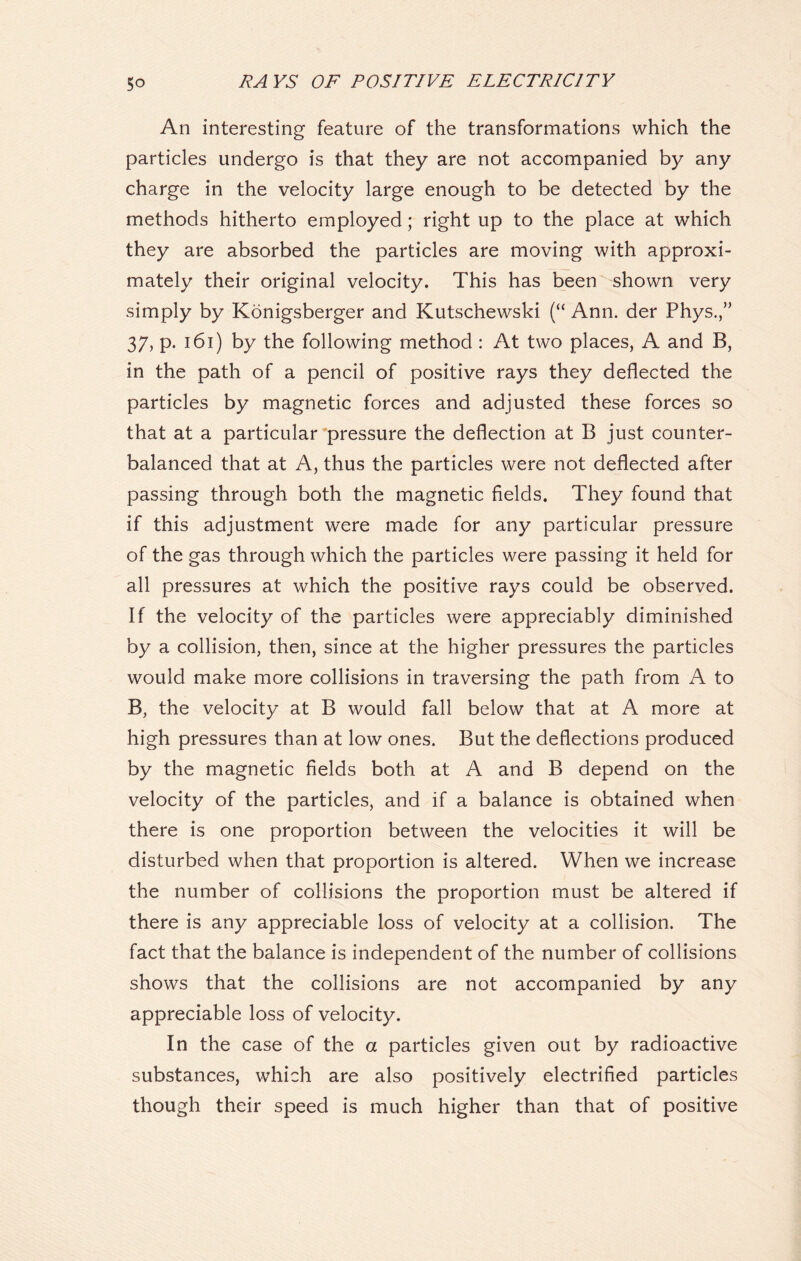 An interesting feature of the transformations which the particles undergo is that they are not accompanied by any charge in the velocity large enough to be detected by the methods hitherto employed; right up to the place at which they are absorbed the particles are moving with approxi- mately their original velocity. This has been shown very simply by Konigsberger and Kutschewski (“ Ann. der Phys.,” 37, p. 161) by the following method : At two places, A and B, in the path of a pencil of positive rays they deflected the particles by magnetic forces and adjusted these forces so that at a particular pressure the deflection at B just counter- balanced that at A, thus the particles were not deflected after passing through both the magnetic fields. They found that if this adjustment were made for any particular pressure of the gas through which the particles were passing it held for all pressures at which the positive rays could be observed. If the velocity of the particles were appreciably diminished by a collision, then, since at the higher pressures the particles would make more collisions in traversing the path from A to B, the velocity at B would fall below that at A more at high pressures than at low ones. But the deflections produced by the magnetic fields both at A and B depend on the velocity of the particles, and if a balance is obtained when there is one proportion between the velocities it will be disturbed when that proportion is altered. When we increase the number of collisions the proportion must be altered if there is any appreciable loss of velocity at a collision. The fact that the balance is independent of the number of collisions shows that the collisions are not accompanied by any appreciable loss of velocity. In the case of the a particles given out by radioactive substances, which are also positively electrified particles though their speed is much higher than that of positive