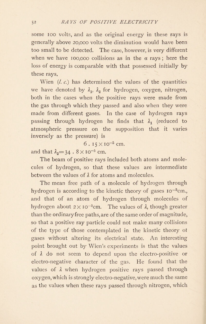 some ioo volts, and as the original energy in these rays is generally above 20,000 volts the diminution would have been too small to be detected. The case, however, is very different when we have 100,000 collisions as in the a rays ; here the loss of energy is comparable with that possessed initially by these rays. Wien (/. c.) has determined the values of the quantities we have denoted by A2 for hydrogen, oxygen, nitrogen, both in the cases when the positive rays were made from the gas through which they passed and also when they were made from different gases. In the case of hydrogen rays passing through hydrogen he finds that (reduced to atmospheric pressure on the supposition that it varies inversely as the pressure) is 6 . 15 X io~5 cm. and that A2=34.8 X io-5 cm. The beam of positive rays included both atoms and mole- cules of hydrogen, so that these values are intermediate between the values of l for atoms and molecules. The mean free path of a molecule of hydrogen through hydrogen is according to the kinetic theory of gases io~5cm., and that of an atom of hydrogen through molecules of hydrogen about 2X I0~5cm. The values of 2, though greater than the ordinary free paths, are of the same order of magnitude, so that a positive ray particle could not make many collisions of the type of those contemplated in the kinetic theory ot gases without altering its electrical state. An interesting point brought out by Wien’s experiments is that the values of l do not seem to depend upon the electro-positive or electro-negative character of the gas. He found that the values of 1 when hydrogen positive rays passed through oxygen, which is strongly electro-negative, were much the same as the values when these rays passed through nitrogen, which