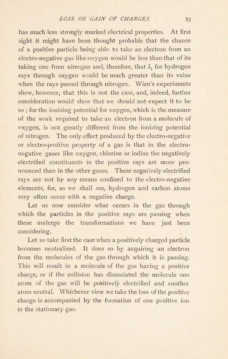 has much less strongly marked electrical properties. At first sight it might have been thought probable that the chance of a positive particle being able to take an electron from an electro-negative gas like oxygen would be less than that of its taking one from nitrogen and, therefore, that for hydrogen rays through oxygen would be much greater than its value when the rays passed through nitrogen. Wien’s experiments show, however, that this is not the case, and, indeed, further consideration would show that we should not expect it to be so ; for the ionizing potential for oxygen, which is the measure of the work required to take an electron from a molecule of oxygen, is not greatly different from the ionizing potential of nitrogen. The only effect produced by the electro-negative or electro-positive property of a gas is that in the electro- negative gases like oxygen, chlorine or iodine the negatively electrified constituents in the positive rays are more pro- nounced than in the other gases. These negatively electrified rays are not by any means confined to the electro-negative elements, for, as we shall see, hydrogen and carbon atoms very often occur with a negative charge. Let us now consider what occurs in the gas through which the particles in the positive rays are passing when these undergo the transformations we have just been considering. Let us take first the case when a positively charged particle becomes neutralized. It does so by acquiring an electron from the molecules of the gas through which it is passing. This will result in a molecule of the gas having a positive charge, or if the collision has dissociated the molecule one atom of the gas will be positively electrified and another atom neutral. Whichever view we take the loss of the positive charge is accompanied by the formation of one positive ion in the stationary gas.