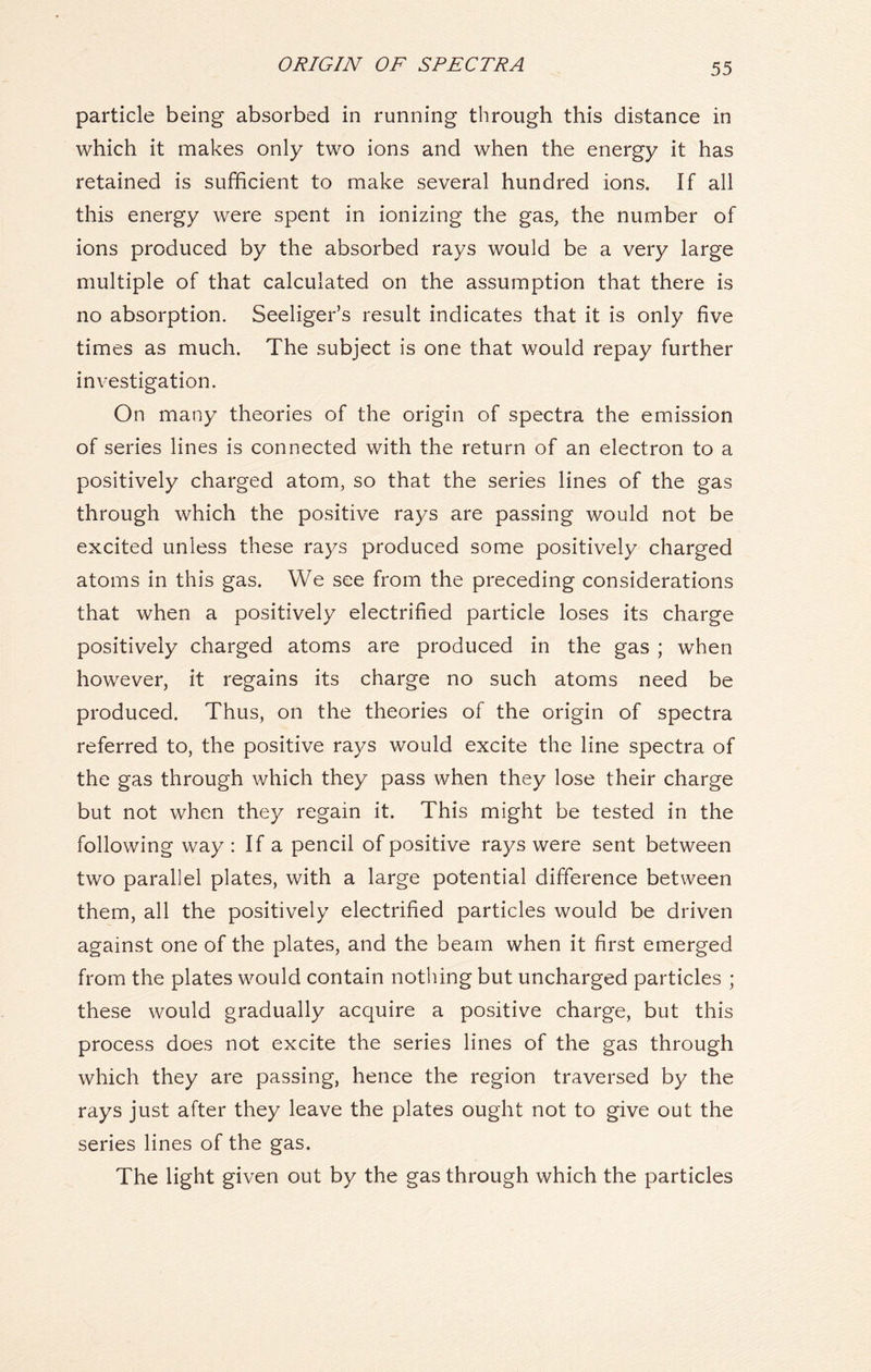 ORIGIN OF SPECTRA particle being absorbed in running through this distance in which it makes only two ions and when the energy it has retained is sufficient to make several hundred ions. If all this energy were spent in ionizing the gas, the number of ions produced by the absorbed rays would be a very large multiple of that calculated on the assumption that there is no absorption. Seeliger’s result indicates that it is only five times as much. The subject is one that would repay further investigation. On many theories of the origin of spectra the emission of series lines is connected with the return of an electron to a positively charged atom, so that the series lines of the gas through which the positive rays are passing would not be excited unless these rays produced some positively charged atoms in this gas. We see from the preceding considerations that when a positively electrified particle loses its charge positively charged atoms are produced in the gas ; when however, it regains its charge no such atoms need be produced. Thus, on the theories of the origin of spectra referred to, the positive rays would excite the line spectra of the gas through which they pass when they lose their charge but not when they regain it. This might be tested in the following way : If a pencil of positive rays were sent between two parallel plates, with a large potential difference between them, all the positively electrified particles would be driven against one of the plates, and the beam when it first emerged from the plates would contain nothing but uncharged particles ; these would gradually acquire a positive charge, but this process does not excite the series lines of the gas through which they are passing, hence the region traversed by the rays just after they leave the plates ought not to give out the series lines of the gas. The light given out by the gas through which the particles