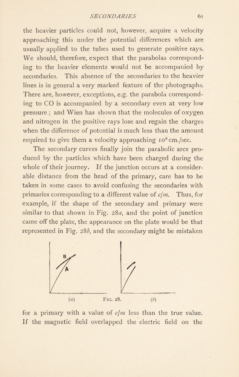 the heavier particles could not, however, acquire a velocity approaching this under the potential differences which are usually applied to the tubes used to generate positive rays. We should, therefore, expect that the parabolas correspond- ing to the heavier elements would not be accompanied by secondaries. This absence of the secondaries to the heavier lines is in general a very marked feature of the photographs. There are, however, exceptions, e.g. the parabola correspond- ing to CO is accompanied by a secondary even at very low pressure ; and Wien has shown that the molecules of oxygen and nitrogen in the positive rays lose and regain the charges when the difference of potential is much less than the amount required to give them a velocity approaching io8cm./sec. The secondary curves finally join the parabolic arcs pro- duced by the particles which have been charged during the whole of their journey. If the junction occurs at a consider- able distance from the head of the primary, care has to be taken in some cases to avoid confusing the secondaries with primaries corresponding to a different value of e/m. Thus, for example, if the shape of the secondary and primary were similar to that shown in Fig. 2Sa, and the point of junction came off the plate, the appearance on the plate would be that represented in Fig. 28^, and the secondary might be mistaken (a) Fig. 28. (b) for a primary with a value of e/m less than the true value. If the magnetic field overlapped the electric field on the