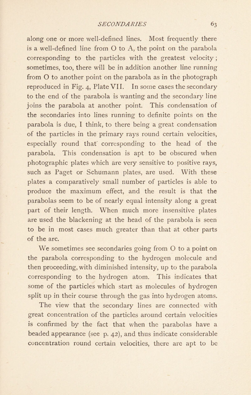 along one or more well-defined lines. Most frequently there is a well-defined line from O to A, the point on the parabola corresponding to the particles with the greatest velocity; sometimes, too, there will be in addition another line running from O to another point on the parabola as in the photograph reproduced in Fig. 4, Plate VII. In some cases the secondary to the end of the parabola is wanting and the secondary line joins the parabola at another point. This condensation of the secondaries into lines running to definite points on the parabola is due, I think, to there being a great condensation of the particles in the primary rays round certain velocities, especially round that' corresponding to the head of the parabola. This condensation is apt to be obscured when photographic plates which are very sensitive to positive rays, such as Paget or Schumann plates, are used. With these plates a comparatively small number of particles is able to produce the maximum effect, and the result is that the parabolas seem to be of nearly equal intensity along a great part of their length. When much more insensitive plates are used the blackening at the head of the parabola is seen to be in most cases much greater than that at other parts of the arc. We sometimes see secondaries going from O to a point on the parabola corresponding to the hydrogen molecule and then proceeding, with diminished intensity, up to the parabola corresponding to the hydrogen atom. This indicates that some of the particles which start as molecules of hydrogen split up in their course through the gas into hydrogen atoms. The view that the secondary lines are connected with great concentration of the particles around certain velocities is confirmed by the fact that when the parabolas have a beaded appearance (see p. 42), and thus indicate considerable concentration round certain velocities, there are apt to be