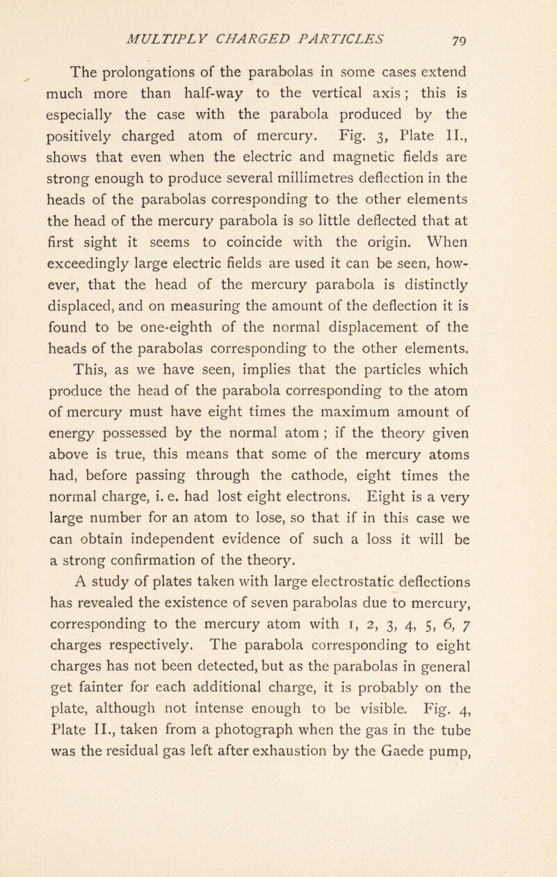 The prolongations of the parabolas in some cases extend much more than half-way to the vertical axis; this is especially the case with the parabola produced by the positively charged atom of mercury. Fig. 3, Plate II., shows that even when the electric and magnetic fields are strong enough to produce several millimetres deflection in the heads of the parabolas corresponding to the other elements the head of the mercury parabola is so little deflected that at first sight it seems to coincide with the origin. When exceedingly large electric fields are used it can be seen, how- ever, that the head of the mercury parabola is distinctly displaced, and on measuring the amount of the deflection it is found to be one-eighth of the normal displacement of the heads of the parabolas corresponding to the other elements. This, as we have seen, implies that the particles which produce the head of the parabola corresponding to the atom of mercury must have eight times the maximum amount of energy possessed by the normal atom ; if the theory given above is true, this means that some of the mercury atoms had, before passing through the cathode, eight times the normal charge, i. e. had lost eight electrons. Eight is a very large number for an atom to lose, so that if in this case we can obtain independent evidence of such a loss it will be a strong confirmation of the theory. A study of plates taken with large electrostatic deflections has revealed the existence of seven parabolas due to mercury, corresponding to the mercury atom with 1, 2, 3, 4, 5, 6, 7 charges respectively. The parabola corresponding to eight charges has not been detected, but as the parabolas in general get fainter for each additional charge, it is probably on the plate, although not intense enough to be visible. Fig. 4, Plate IT, taken from a photograph when the gas in the tube was the residual gas left after exhaustion by the Gaede pump,
