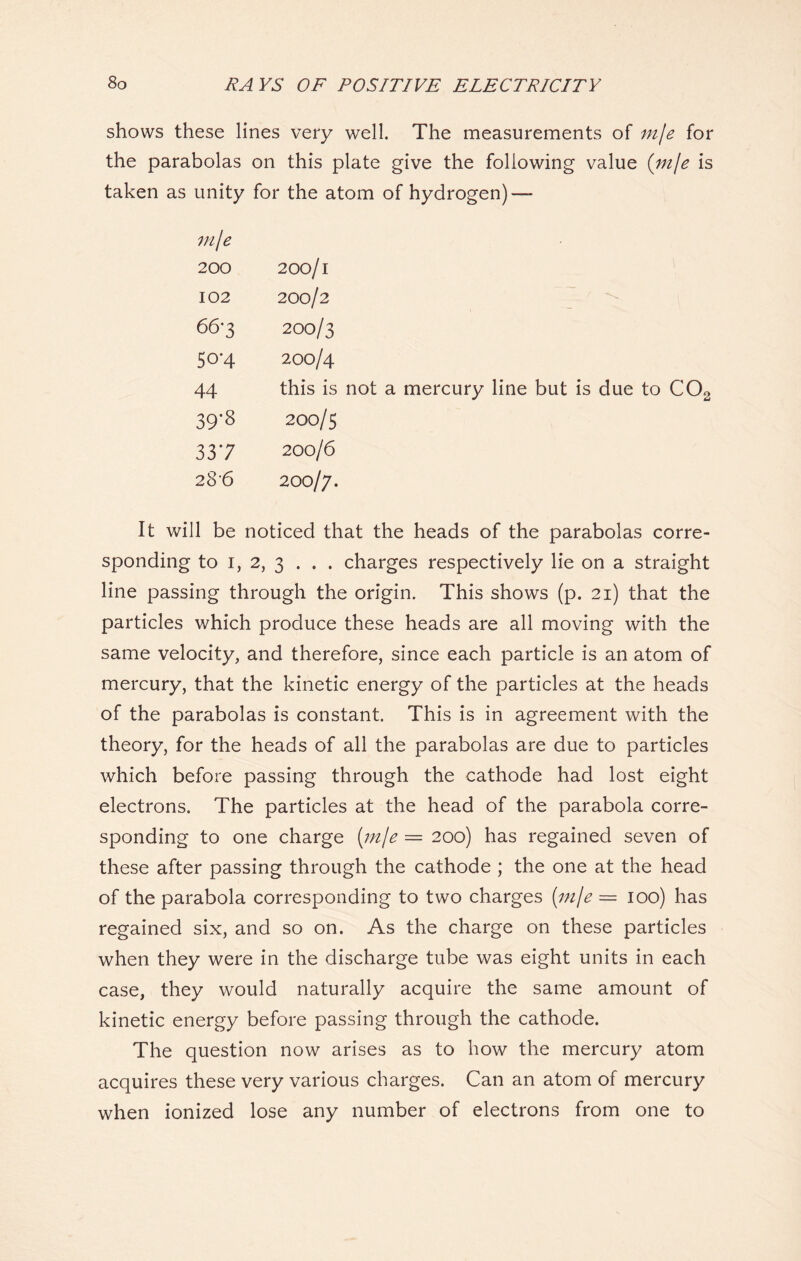 shows these lines very well. The measurements of mje for the parabolas on this plate give the following value (mje is taken as unity for the atom of hydrogen) — mje 200 200/1 102 200/2 66*3 200/3 50-4 200/4 44 this is not a mercury line but is due to C02 39-8 200/5 337 200/6 28-6 200/7. It will be noticed that the heads of the parabolas corre- sponding to 1, 2, 3 . . . charges respectively lie on a straight line passing through the origin. This shows (p. 21) that the particles which produce these heads are all moving with the same velocity, and therefore, since each particle is an atom of mercury, that the kinetic energy of the particles at the heads of the parabolas is constant. This is in agreement with the theory, for the heads of all the parabolas are due to particles which before passing through the cathode had lost eight electrons. The particles at the head of the parabola corre- sponding to one charge (m/e = 200) has regained seven of these after passing through the cathode ; the one at the head of the parabola corresponding to two charges (mje = 100) has regained six, and so on. As the charge on these particles when they were in the discharge tube was eight units in each case, they would naturally acquire the same amount of kinetic energy before passing through the cathode. The question now arises as to how the mercury atom acquires these very various charges. Can an atom of mercury when ionized lose any number of electrons from one to