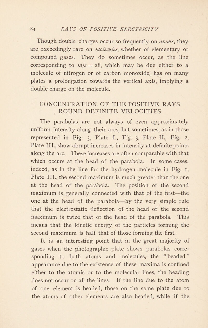 Though double charges occur so frequently on atoms, they are exceedingly rare on molecules, whether of elementary or compound gases. They do sometimes occur, as the line corresponding to mje = 28, which may be due either to a molecule of nitrogen or of carbon monoxide, has on many plates a prolongation towards the vertical axis, implying a double charge on the molecule. CONCENTRATION OF THE POSITIVE RAYS ROUND DEFINITE VELOCITIES The parabolas are not always of even approximately uniform intensity along their arcs, but sometimes, as in those represented in Fig. 3, Plate I., Fig. 3, Plate II., Fig. 2, Plate III., show abrupt increases in intensity at definite points along the arc. These increases are often comparable with that which occurs at the head of the parabola. In some cases, indeed, as in the line for the hydrogen molecule in Fig. 1, Plate HI., the second maximum is much greater than the one at the head of the parabola. The position of the second maximum is generally connected with that of the first—the one at the head of the parabola—by the very simple rule that the electrostatic deflection of the head of the second maximum is twice that of the head of the parabola. This means that the kinetic energy of the particles forming the second maximum is half that of those forming the first. It is an interesting point that in the great majority of gases when the photographic plate shows parabolas corre- sponding to both atoms and molecules, the “ beaded ” appearance due to the existence of these maxima is confined either to the atomic or to the molecular lines, the beading does not occur on all the lines. If the line due to the atom of one element is beaded, those on the same plate due to the atoms of other elements are also beaded, while if the