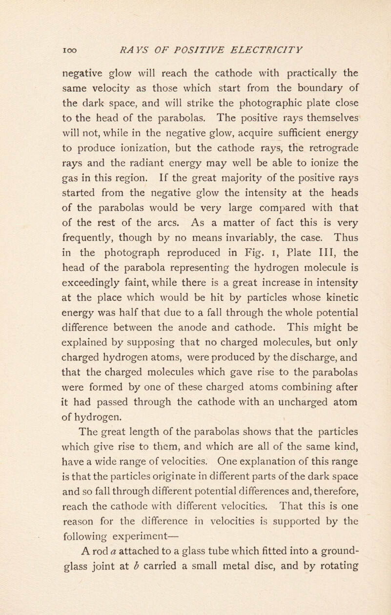 negative glow will reach the cathode with practically the same velocity as those which start from the boundary of the dark space, and will strike the photographic plate close to the head of the parabolas. The positive rays themselves will not, while in the negative glow, acquire sufficient energy to produce ionization, but the cathode rays, the retrograde rays and the radiant energy may well be able to ionize the gas in this region. If the great majority of the positive rays started from the negative glow the intensity at the heads of the parabolas would be very large compared with that of the rest of the arcs. As a matter of fact this is very frequently, though by no means invariably, the case. Thus in the photograph reproduced in Fig. I, Plate III, the head of the parabola representing the hydrogen molecule is exceedingly faint, while there is a great increase in intensity at the place which would be hit by particles whose kinetic energy was half that due to a fall through the whole potential difference between the anode and cathode. This might be explained by supposing that no charged molecules, but only charged hydrogen atoms, were produced by the discharge, and that the charged molecules which gave rise to the parabolas were formed by one of these charged atoms combining after it had passed through the cathode with an uncharged atom of hydrogen. The great length of the parabolas shows that the particles which give rise to them, and which are all of the same kind, have a wide range of velocities. One explanation of this range is that the particles originate in different parts of the dark space and so fall through different potential differences and, therefore, reach the cathode with different velocities. That this is one reason for the difference in velocities is supported by the following experiment— A rod a attached to a glass tube which fitted into a ground- glass joint at b carried a small metal disc, and by rotating