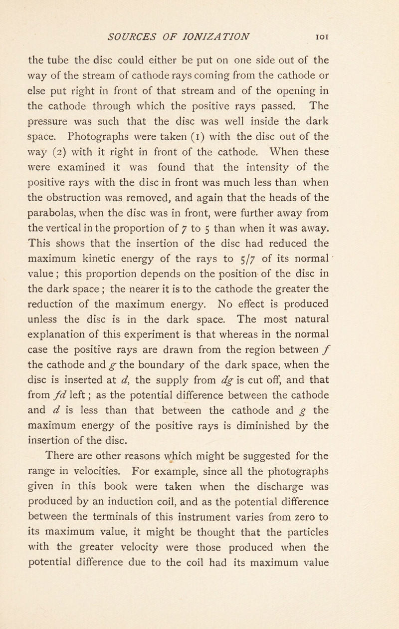 the tube the disc could either be put on one side out of the way of the stream of cathode rays coming from the cathode or else put right in front of that stream and of the opening in the cathode through which the positive rays passed. The pressure was such that the disc was well inside the dark space. Photographs were taken (i) with the disc out of the way (2) with it right in front of the cathode. When these were examined it was found that the intensity of the positive rays with the disc in front was much less than when the obstruction was removed, and again that the heads of the parabolas, when the disc was in front, were further away from the vertical in the proportion of 7 to 5 than when it was away. This shows that the insertion of the disc had reduced the maximum kinetic energy of the rays to 5/7 of its normal value; this proportion depends on the position of the disc in the dark space ; the nearer it is to the cathode the greater the reduction of the maximum energy. No effect is produced unless the disc is in the dark space. The most natural explanation of this experiment is that whereas in the normal case the positive rays are drawn from the region between f the cathode and g the boundary of the dark space, when the disc is inserted at d, the supply from dg is cut off, and that from fd left; as the potential difference between the cathode and d is less than that between the cathode and g the maximum energy of the positive rays is diminished by the insertion of the disc. There are other reasons which might be suggested for the range in velocities. For example, since all the photographs given in this book were taken when the discharge was produced by an induction coil, and as the potential difference between the terminals of this instrument varies from zero to its maximum value, it might be thought that the particles with the greater velocity were those produced when the potential difference due to the coil had its maximum value