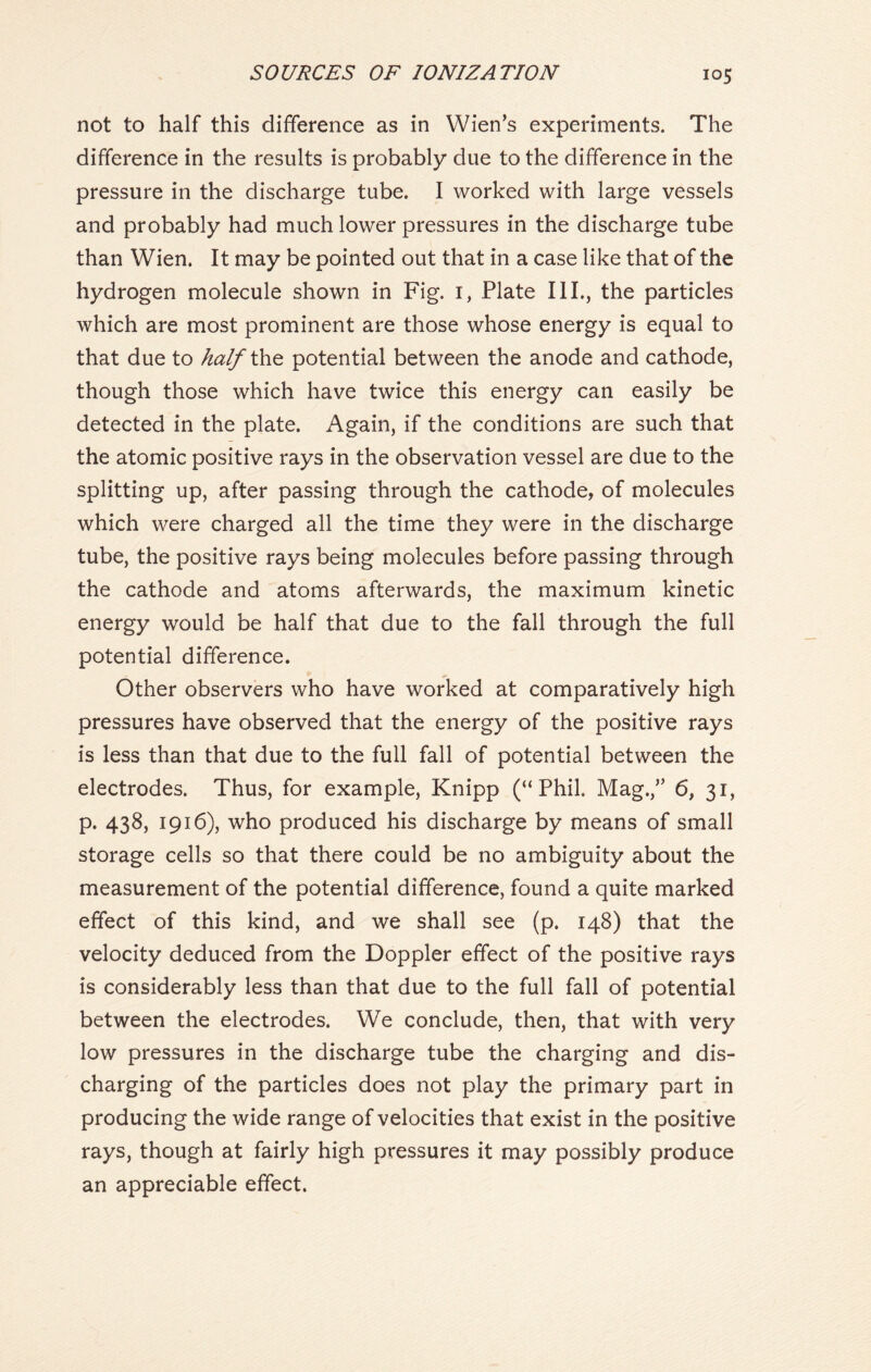 not to half this difference as in Wien’s experiments. The difference in the results is probably due to the difference in the pressure in the discharge tube. I worked with large vessels and probably had much lower pressures in the discharge tube than Wien. It may be pointed out that in a case like that of the hydrogen molecule shown in Fig. 1, Plate III., the particles which are most prominent are those whose energy is equal to that due to half the potential between the anode and cathode, though those which have twice this energy can easily be detected in the plate. Again, if the conditions are such that the atomic positive rays in the observation vessel are due to the splitting up, after passing through the cathode, of molecules which were charged all the time they were in the discharge tube, the positive rays being molecules before passing through the cathode and atoms afterwards, the maximum kinetic energy would be half that due to the fall through the full potential difference. Other observers who have worked at comparatively high pressures have observed that the energy of the positive rays is less than that due to the full fall of potential between the electrodes. Thus, for example, Knipp (“Phil. Mag.,” 6, 31, p. 438, 1916), who produced his discharge by means of small storage cells so that there could be no ambiguity about the measurement of the potential difference, found a quite marked effect of this kind, and we shall see (p. 148) that the velocity deduced from the Doppler effect of the positive rays is considerably less than that due to the full fall of potential between the electrodes. We conclude, then, that with very low pressures in the discharge tube the charging and dis- charging of the particles does not play the primary part in producing the wide range of velocities that exist in the positive rays, though at fairly high pressures it may possibly produce an appreciable effect.