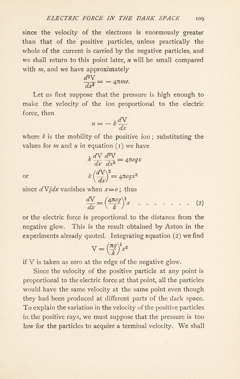 since the velocity of the electrons is enormously greater than that of the positive particles, unless practically the whole of the current is carried by the negative particles, and we shall return to this point later, n will be small compared with m, and we have approximately d*V =-Annu- Let us first suppose that the pressure is high enough to make the velocity of the ion proportional to the electric force, then where k is the mobility of the positive ion ; substituting the values for m and u in equation (1) we have r dV d2V kTx-cZ? = w or k (S = since dVjdx vanishes when x=o ; thus <LL — ( 4W££Y dx \ k ) or the electric force is proportional to the distance from the negative glow. This is the result obtained by Aston in the experiments already quoted. Integrating equation (2) we find V = if V is taken as zero at the edge of the negative glow. Since the velocity of the positive particle at any point is proportional to the electric force at that point, all the particles would have the same velocity at the same point even though they had been produced at different parts of the dark space. To explain the variation in the velocity of the positive particles in the positive rays, we must suppose that the pressure is too low for the particles to acquire a terminal velocity. We shall