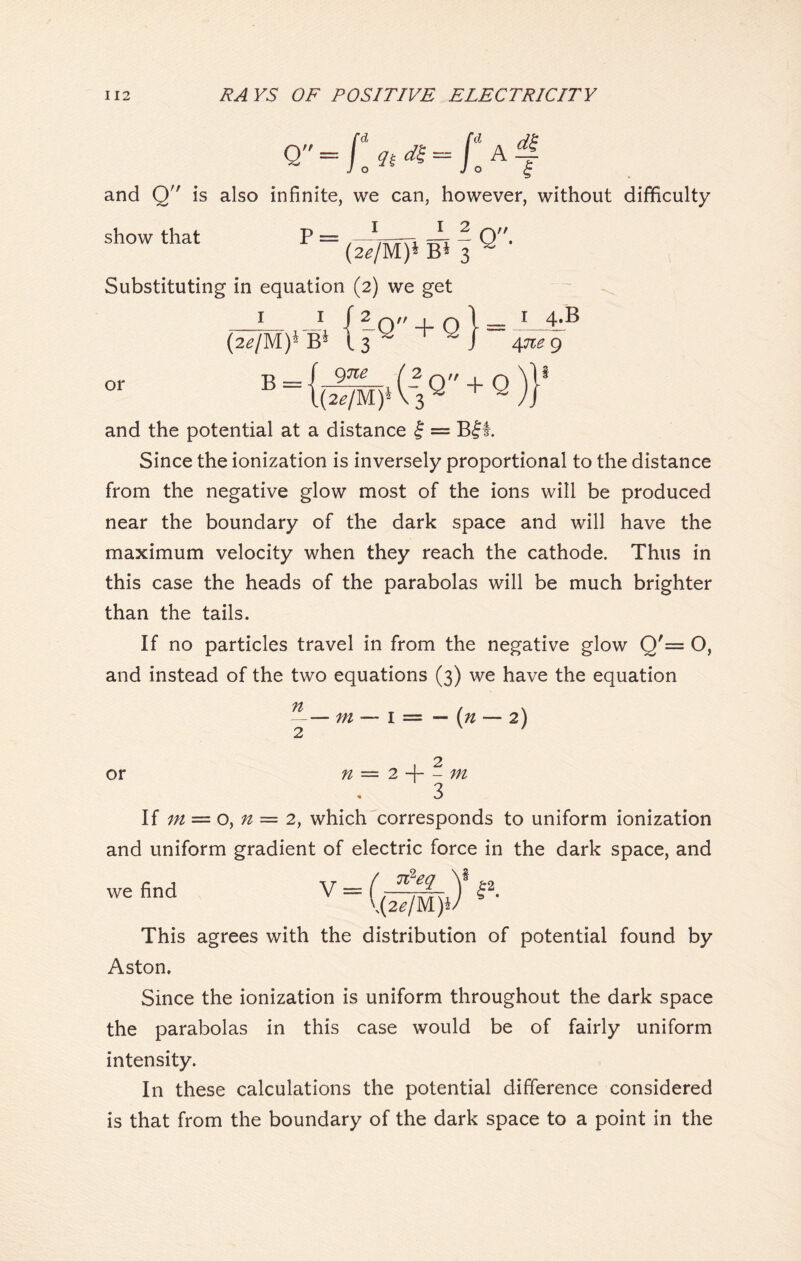 and Q is also infinite, we can, however, without difficulty I I 2 show that p = * t_ ~ O (2*/M)* B* 3 ^ * Substituting in equation (2) we get 1 4^ 4ne 9 or (2*/M)*B* B-{(lw^Q + Q)}‘ and the potential at a distance £ = B|l. Since the ionization is inversely proportional to the distance from the negative glow most of the ions will be produced near the boundary of the dark space and will have the maximum velocity when they reach the cathode. Thus in this case the heads of the parabolas will be much brighter than the tails. If no particles travel in from the negative glow Q'= O, and instead of the two equations (3) we have the equation n 2 or m n 1 = — (n — 2) 2 4- - m 3 If m — o, n = 2, which corresponds to uniform ionization and uniform gradient of electric force in the dark space, and we find v=f2- This agrees with the distribution of potential found by Aston. Since the ionization is uniform throughout the dark space the parabolas in this case would be of fairly uniform intensity. In these calculations the potential difference considered is that from the boundary of the dark space to a point in the