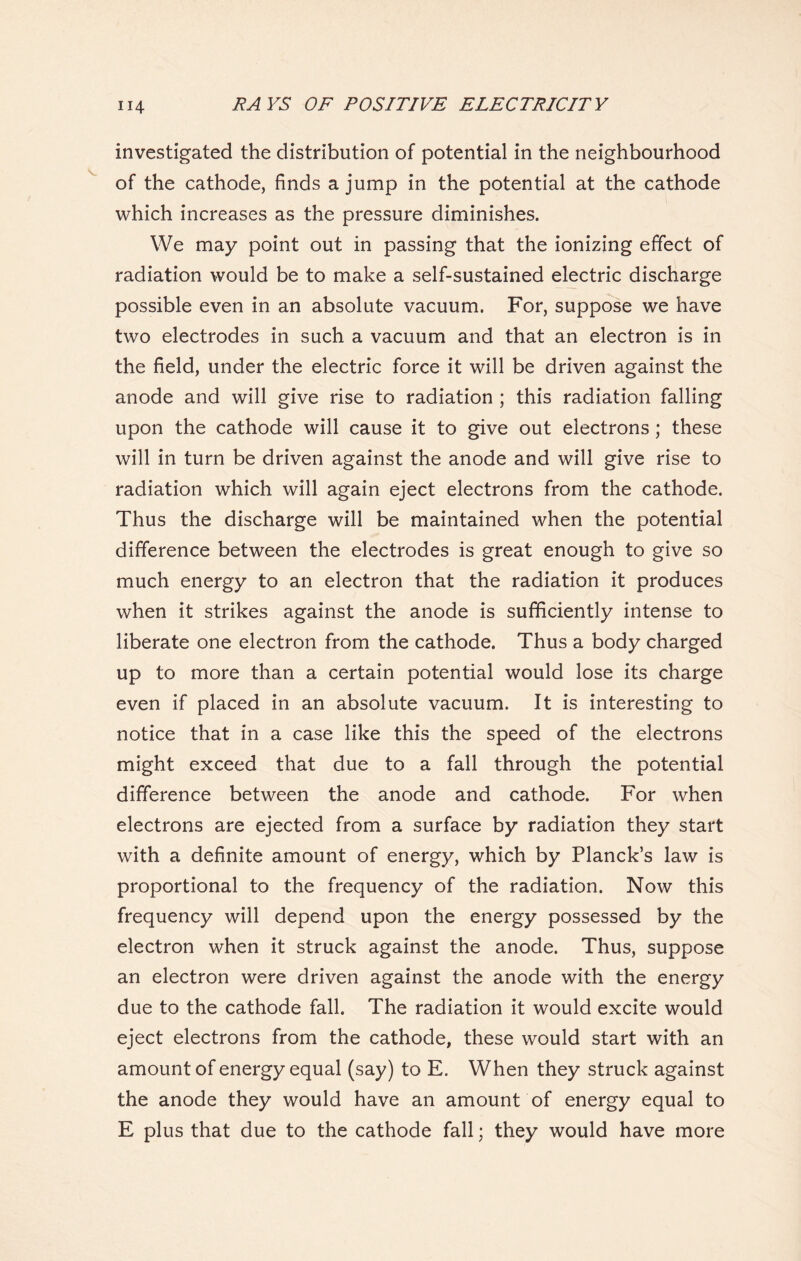 investigated the distribution of potential in the neighbourhood of the cathode, finds a jump in the potential at the cathode which increases as the pressure diminishes. We may point out in passing that the ionizing effect of radiation would be to make a self-sustained electric discharge possible even in an absolute vacuum. For, suppose we have two electrodes in such a vacuum and that an electron is in the field, under the electric force it will be driven against the anode and will give rise to radiation ; this radiation falling upon the cathode will cause it to give out electrons ; these will in turn be driven against the anode and will give rise to radiation which will again eject electrons from the cathode. Thus the discharge will be maintained when the potential difference between the electrodes is great enough to give so much energy to an electron that the radiation it produces when it strikes against the anode is sufficiently intense to liberate one electron from the cathode. Thus a body charged up to more than a certain potential would lose its charge even if placed in an absolute vacuum. It is interesting to notice that in a case like this the speed of the electrons might exceed that due to a fall through the potential difference between the anode and cathode. For when electrons are ejected from a surface by radiation they start with a definite amount of energy, which by Planck’s law is proportional to the frequency of the radiation. Now this frequency will depend upon the energy possessed by the electron when it struck against the anode. Thus, suppose an electron were driven against the anode with the energy due to the cathode fall. The radiation it would excite would eject electrons from the cathode, these would start with an amount of energy equal (say) to E. When they struck against the anode they would have an amount of energy equal to E plus that due to the cathode fall; they would have more