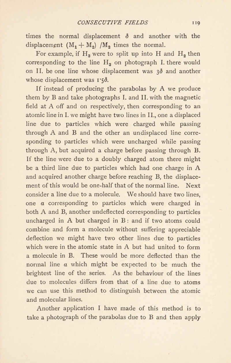 times the normal displacement <5 and another with the displacement (Mx + M2) /M2 times the normal. For example, if H3 were to split up into H and H2 then corresponding to the line H3 on photograph I. there would on II. be one line whose displacement was 36 and another whose displacement was i*5<5. If instead of producing the parabolas by A we produce them by B and take photographs I. and II. with the magnetic field at A off and on respectively, then corresponding to an atomic line in I. we might have two lines in II., one a displaced line due to particles which were charged while passing through A and B and the other an undisplaced line corre- sponding to particles which were uncharged while passing through A, but acquired a charge before passing through B. If the line were due to a doubly charged atom there might be a third line due to particles which had one charge in A and acquired another charge before reaching B, the displace- ment of this would be one-half that of the normal line. Next consider a line due to a molecule. We should have two lines, one a corresponding to particles which were charged in both A and B, another undeflected corresponding to particles uncharged in A but charged in B : and if two atoms could combine and form a molecule without suffering appreciable deflection we might have two other lines due to particles which were in the atomic state in A but had united to form a molecule in B. These would be more deflected than the normal line a which might be expected to be much the brightest line of the series. As the behaviour of the lines due to molecules differs from that of a line due to atoms we can use this method to distinguish between the atomic and molecular lines. Another application I have made of this method is to take a photograph of the parabolas due to B and then apply