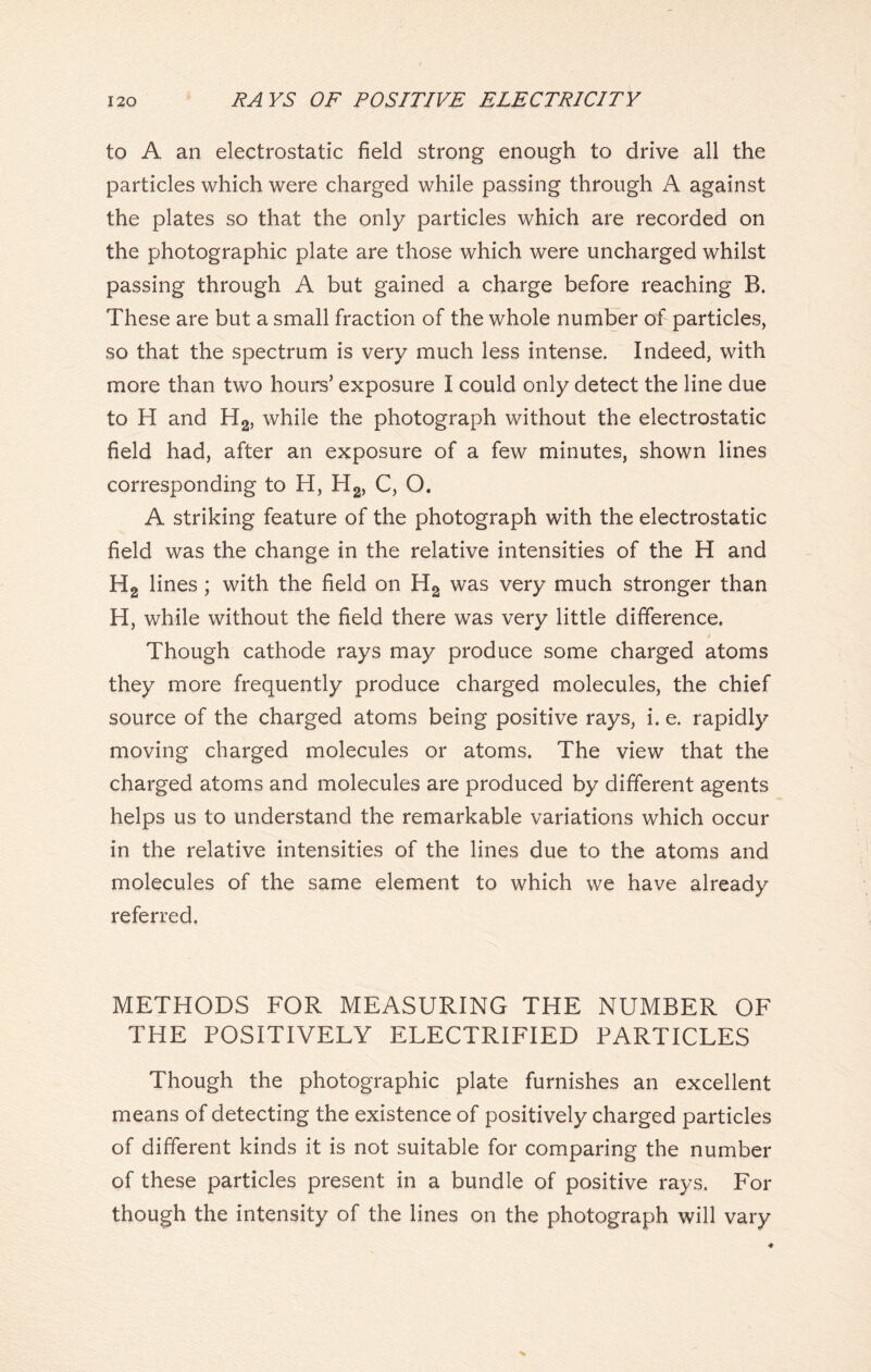 to A an electrostatic field strong enough to drive all the particles which were charged while passing through A against the plates so that the only particles which are recorded on the photographic plate are those which were uncharged whilst passing through A but gained a charge before reaching B. These are but a small fraction of the whole number of particles, so that the spectrum is very much less intense. Indeed, with more than two hours’ exposure I could only detect the line due to H and H2, while the photograph without the electrostatic field had, after an exposure of a few minutes, shown lines corresponding to H, H2, C, O. A striking feature of the photograph with the electrostatic field was the change in the relative intensities of the H and H2 lines ; with the field on H2 was very much stronger than H, while without the field there was very little difference. / Though cathode rays may produce some charged atoms they more frequently produce charged molecules, the chief source of the charged atoms being positive rays, i. e. rapidly moving charged molecules or atoms. The view that the charged atoms and molecules are produced by different agents helps us to understand the remarkable variations which occur in the relative intensities of the lines due to the atoms and molecules of the same element to which we have already referred. METHODS FOR MEASURING THE NUMBER OF THE POSITIVELY ELECTRIFIED PARTICLES Though the photographic plate furnishes an excellent means of detecting the existence of positively charged particles of different kinds it is not suitable for comparing the number of these particles present in a bundle of positive rays. For though the intensity of the lines on the photograph will vary