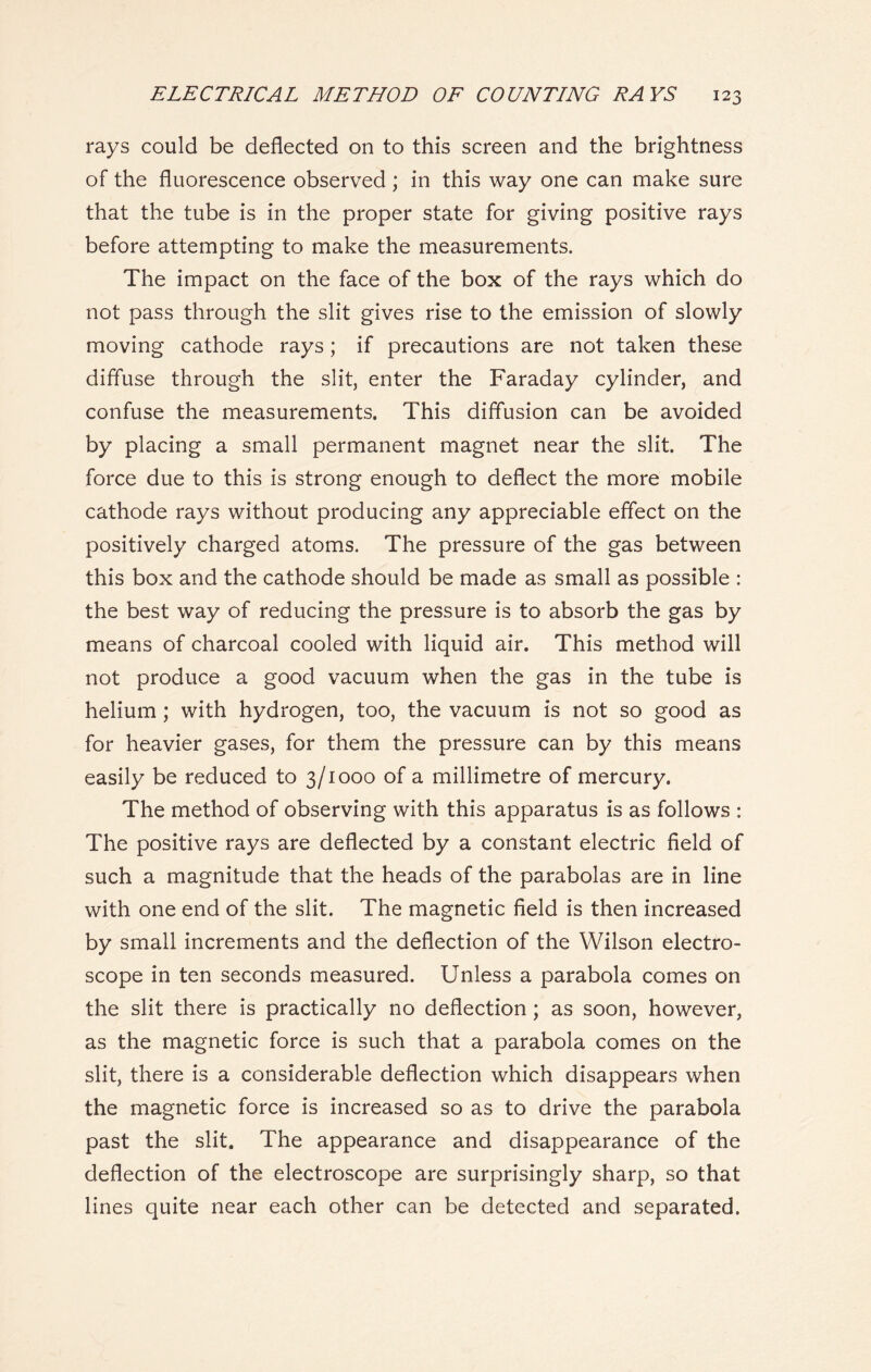 rays could be deflected on to this screen and the brightness of the fluorescence observed; in this way one can make sure that the tube is in the proper state for giving positive rays before attempting to make the measurements. The impact on the face of the box of the rays which do not pass through the slit gives rise to the emission of slowly moving cathode rays; if precautions are not taken these diffuse through the slit, enter the Faraday cylinder, and confuse the measurements. This diffusion can be avoided by placing a small permanent magnet near the slit. The force due to this is strong enough to deflect the more mobile cathode rays without producing any appreciable effect on the positively charged atoms. The pressure of the gas between this box and the cathode should be made as small as possible : the best way of reducing the pressure is to absorb the gas by means of charcoal cooled with liquid air. This method will not produce a good vacuum when the gas in the tube is helium ; with hydrogen, too, the vacuum is not so good as for heavier gases, for them the pressure can by this means easily be reduced to 3/1000 of a millimetre of mercury. The method of observing with this apparatus is as follows : The positive rays are deflected by a constant electric field of such a magnitude that the heads of the parabolas are in line with one end of the slit. The magnetic field is then increased by small increments and the deflection of the Wilson electro- scope in ten seconds measured. Unless a parabola comes on the slit there is practically no deflection ; as soon, however, as the magnetic force is such that a parabola comes on the slit, there is a considerable deflection which disappears when the magnetic force is increased so as to drive the parabola past the slit. The appearance and disappearance of the deflection of the electroscope are surprisingly sharp, so that lines quite near each other can be detected and separated.