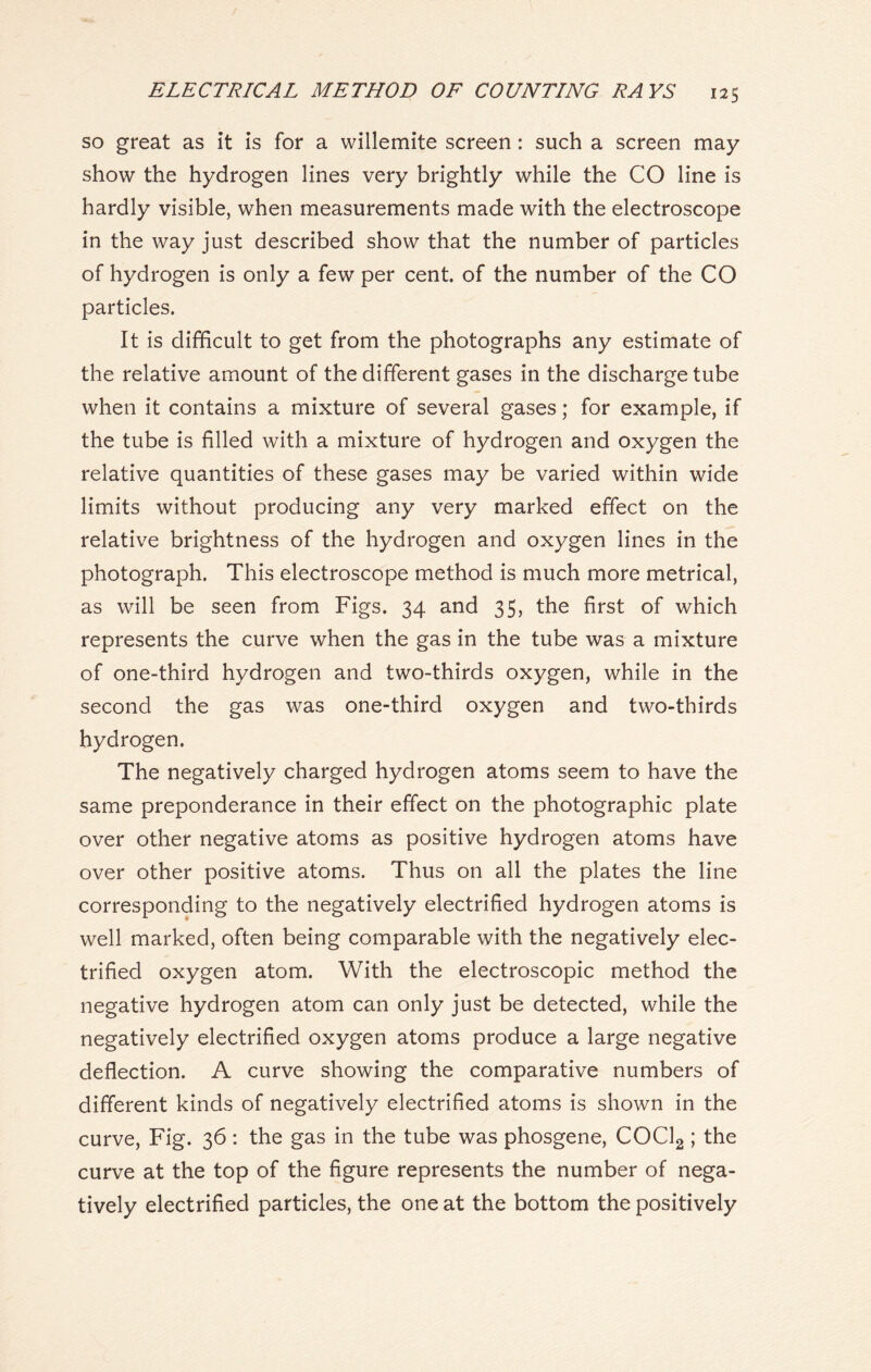 so great as it is for a willemite screen : such a screen may show the hydrogen lines very brightly while the CO line is hardly visible, when measurements made with the electroscope in the way just described show that the number of particles of hydrogen is only a few per cent, of the number of the CO particles. It is difficult to get from the photographs any estimate of the relative amount of the different gases in the discharge tube when it contains a mixture of several gases; for example, if the tube is filled with a mixture of hydrogen and oxygen the relative quantities of these gases may be varied within wide limits without producing any very marked effect on the relative brightness of the hydrogen and oxygen lines in the photograph. This electroscope method is much more metrical, as will be seen from Figs. 34 and 35, the first of which represents the curve when the gas in the tube was a mixture of one-third hydrogen and two-thirds oxygen, while in the second the gas was one-third oxygen and two-thirds hydrogen. The negatively charged hydrogen atoms seem to have the same preponderance in their effect on the photographic plate over other negative atoms as positive hydrogen atoms have over other positive atoms. Thus on all the plates the line corresponding to the negatively electrified hydrogen atoms is well marked, often being comparable with the negatively elec- trified oxygen atom. With the electroscopic method the negative hydrogen atom can only just be detected, while the negatively electrified oxygen atoms produce a large negative deflection. A curve showing the comparative numbers of different kinds of negatively electrified atoms is shown in the curve, Fig. 36 : the gas in the tube was phosgene, COCl2 ; the curve at the top of the figure represents the number of nega- tively electrified particles, the one at the bottom the positively