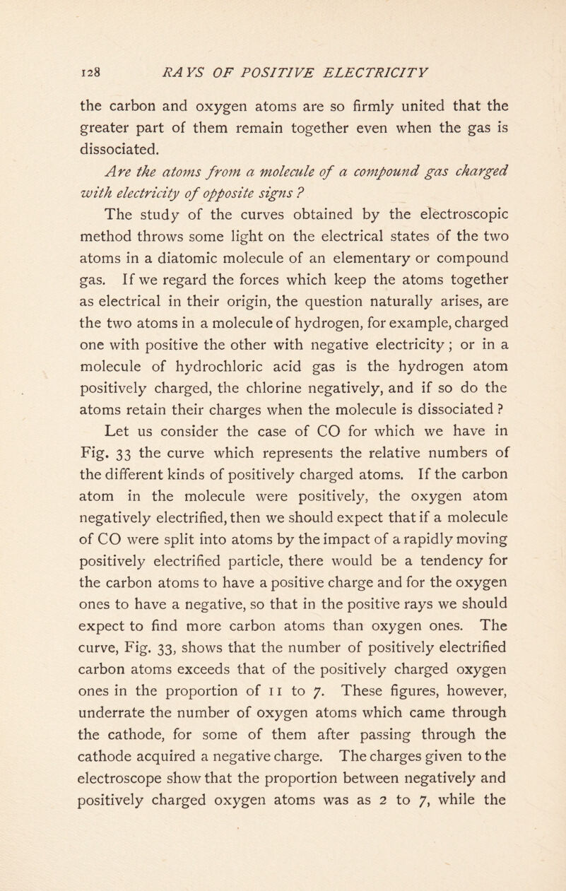 the carbon and oxygen atoms are so firmly united that the greater part of them remain together even when the gas is dissociated. Are the atoms from a molecule of a compound gas charged with electricity of opposite signs ? The study of the curves obtained by the electroscopic method throws some light on the electrical states of the two atoms in a diatomic molecule of an elementary or compound gas. If we regard the forces which keep the atoms together as electrical in their origin, the question naturally arises, are the two atoms in a molecule of hydrogen, for example, charged one with positive the other with negative electricity; or in a molecule of hydrochloric acid gas is the hydrogen atom positively charged, the chlorine negatively, and if so do the atoms retain their charges when the molecule is dissociated ? Let us consider the case of CO for which we have in Fig. 33 the curve which represents the relative numbers of the different kinds of positively charged atoms. If the carbon atom in the molecule were positively, the oxygen atom negatively electrified, then we should expect that if a molecule of CO were split into atoms by the impact of a rapidly moving positively electrified particle, there would be a tendency for the carbon atoms to have a positive charge and for the oxygen ones to have a negative, so that in the positive rays we should expect to find more carbon atoms than oxygen ones. The curve, Fig. 33, shows that the number of positively electrified carbon atoms exceeds that of the positively charged oxygen ones in the proportion of 11 to 7. These figures, however, underrate the number of oxygen atoms which came through the cathode, for some of them after passing through the cathode acquired a negative charge. The charges given to the electroscope show that the proportion between negatively and positively charged oxygen atoms was as 2 to 7, while the
