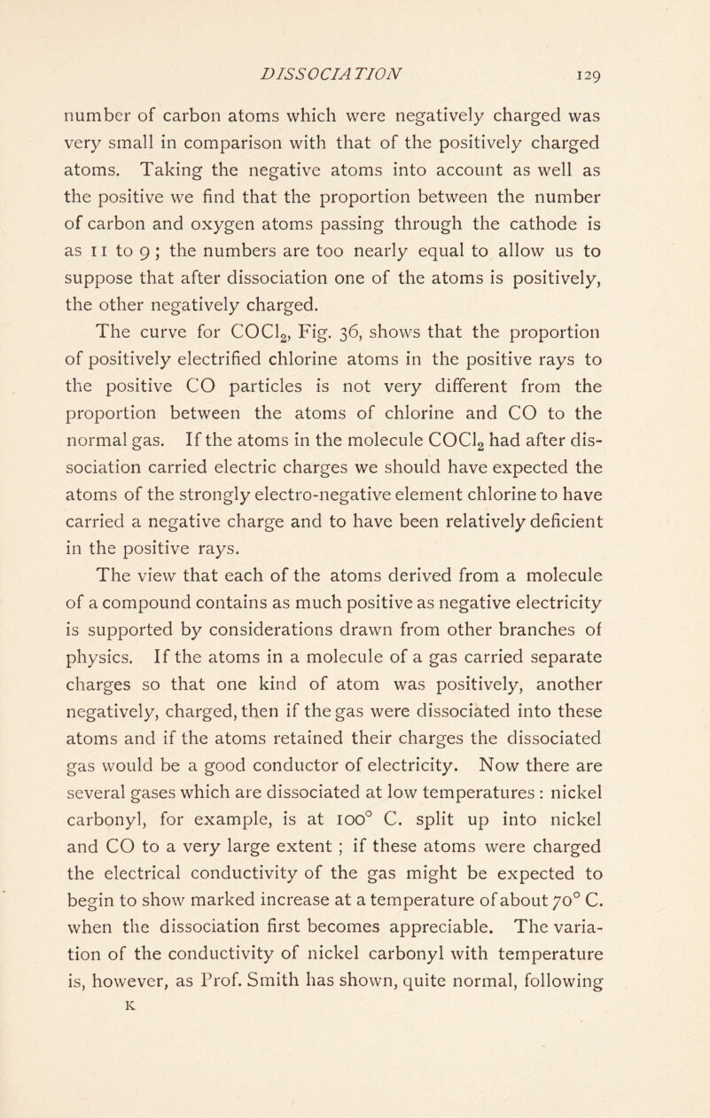 DISSOCIATION number of carbon atoms which were negatively charged was very small in comparison with that of the positively charged atoms. Taking the negative atoms into account as well as the positive we find that the proportion between the number of carbon and oxygen atoms passing through the cathode is as 11 to 9 ; the numbers are too nearly equal to allow us to suppose that after dissociation one of the atoms is positively, the other negatively charged. The curve for COCl2, Fig. 36, shows that the proportion of positively electrified chlorine atoms in the positive rays to the positive CO particles is not very different from the proportion between the atoms of chlorine and CO to the normal gas. If the atoms in the molecule COCl2 had after dis- sociation carried electric charges we should have expected the atoms of the strongly electro-negative element chlorine to have carried a negative charge and to have been relatively deficient in the positive rays. The view that each of the atoms derived from a molecule of a compound contains as much positive as negative electricity is supported by considerations drawn from other branches of physics. If the atoms in a molecule of a gas carried separate charges so that one kind of atom was positively, another negatively, charged, then if the gas were dissociated into these atoms and if the atoms retained their charges the dissociated gas would be a good conductor of electricity. Now there are several gases which are dissociated at low temperatures : nickel carbonyl, for example, is at ioo° C. split up into nickel and CO to a very large extent ; if these atoms were charged the electrical conductivity of the gas might be expected to begin to show marked increase at a temperature of about yo° C. when the dissociation first becomes appreciable. The varia- tion of the conductivity of nickel carbonyl with temperature is, however, as Prof. Smith has shown, quite normal, following K