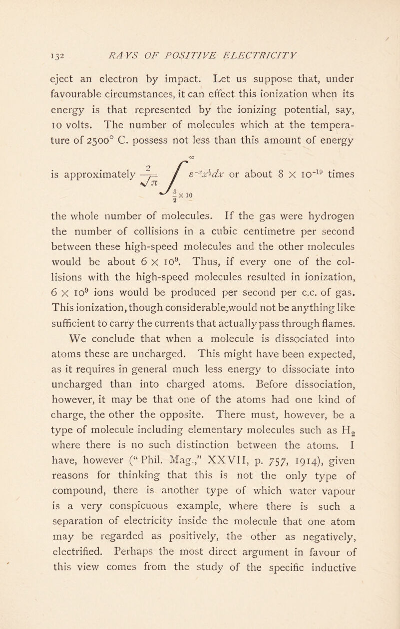 eject an electron by impact. Let us suppose that, under favourable circumstances, it can effect this ionization when its energy is that represented by the ionizing potential, say, io volts. The number of molecules which at the tempera- ture of 2500° C. possess not less than this amount of energy 00 is approximately —/ s~xx^dx or about 8 X io-19 times \J 71 / ^l X 10 2 the whole number of molecules. If the gas were hydrogen the number of collisions in a cubic centimetre per second between these high-speed molecules and the other molecules would be about 6 X io9. Thus, if every one of the col- lisions with the high-speed molecules resulted in ionization, 6 x io9 ions would be produced per second per c.c. of gas. This ionization, though considerable,would not be anything like sufficient to carry the currents that actually pass through flames. We conclude that when a molecule is dissociated into atoms these are uncharged. This might have been expected, as it requires in general much less energy to dissociate into uncharged than into charged atoms. Before dissociation, however, it may be that one of the atoms had one kind of charge, the other the opposite. There must, however, be a type of molecule including elementary molecules such as H2 where there is no such distinction between the atoms. I have, however (“Phil. Mag.,” XXVII, p. 757, 1914), given reasons for thinking that this is not the only type of compound, there is another type of which water vapour is a very conspicuous example, where there is such a separation of electricity inside the molecule that one atom may be regarded as positively, the other as negatively, electrified. Perhaps the most direct argument in favour of this view comes from the study of the specific inductive