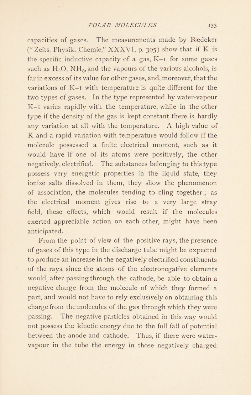 capacities of gases. The measurements made by Baedeker (“ Zeits. Physik. Chemie,” XXXVI, p. 305) show that if K is the specific inductive capacity of a gas, K-i for some gases such as H20, NH3, and the vapours of the various alcohols, is far in excess of its value for other gases, and, moreover, that the variations of K-i with temperature is quite different for the two types of gases. In the type represented by water-vapour K-i varies rapidly with the temperature, while in the other type if the density of the gas is kept constant there is hardly any variation at all with the temperature. A high value of K and a rapid variation with temperature would follow if the molecule possessed a finite electrical moment, such as it would have if one of its atoms were positively, the other negatively, electrified. The substances belonging to this type possess very energetic properties in the liquid state, they ionize salts dissolved in them, they show the phenomenon of association, the molecules tending to cling together ; as the electrical moment gives rise to a very large stray field, these effects, which would result if the molecules exerted appreciable action on each other, might have been anticipated. From the point of view of the positive rays, the presence of gases of this type in the discharge tube might be expected to produce an increase in the negatively electrified constituents of the rays, since the atoms of the electronegative elements would, after passing through the cathode, be able to obtain a negative charge from the molecule of which they formed a part, and would not have to rely exclusively on obtaining this charge from the molecules of the gas through which they were passing. The negative particles obtained in this way would not possess the kinetic energy due to the full fall of potential between the anode and cathode. Thus, if there were water- vapour in the tube the energy in those negatively charged