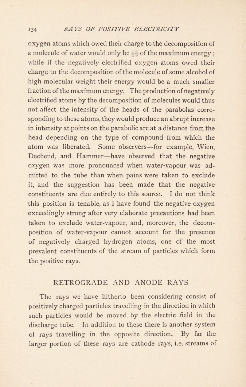 oxygen atoms which owed their charge to the decomposition of a molecule of water would only be of the maximum energy ; while if the negatively electrified oxygen atoms owed their charge to the decomposition of the molecule of some alcohol of high molecular weight their energy would be a much smaller fraction of the maximum energy. The production of negatively electrified atoms by the decomposition of molecules would thus not affect the intensity of the heads of the parabolas corre- sponding to these atoms, they would produce an abrupt increase in intensity at points on the parabolic arc at a distance from the head depending on the type of compound from which the atom was liberated. Some observers—for example, Wien, Dechend, and Hammer—have observed that the negative oxygen was more pronounced when water-vapour was ad- mitted to the tube than when pains were taken to exclude it, and the suggestion has been made that the negative constituents are due entirely to this source. I do not think this position is tenable, as I have found the negative oxygen exceedingly strong after very elaborate precautions had been taken to exclude water-vapour, and, moreover, the decom- position of water-vapour cannot account for the presence of negatively charged hydrogen atoms, one of the most prevalent constituents of the stream of particles which form the positive rays. RETROGRADE AND ANODE RAYS The rays we have hitherto been considering consist of positively charged particles travelling in the direction in which such particles would be moved by the electric field in the discharge tube. In addition to these there is another system of rays travelling in the opposite direction. By far the larger portion of these rays are cathode rays, i.e. streams of